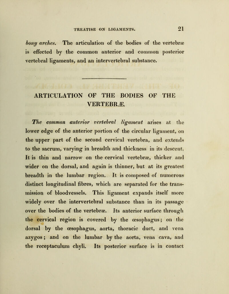 bony arches. The articulation of the bodies of the vertebrae is effected by the common anterior and common posterior vertebral ligaments, and an interv^ertebral substance. ARTICULATION OF THE BODIES OF THE VERTEBRAE. The common anterior vertebral ligament arises at the lower edge of the anterior portion of the circular ligament, on the upper part of the second cervical vertebra, and extends to the sacrum, varying in breadth and thickness in its descent. It is thin and narrow on the cervical vertebrae, thicker and wider on the dorsal, and again is thinner, but at its greatest breadth in the lumbar region.. It is composed of numerous distinct longitudinal fibres, which are separated for the trans- mission of bloodvessels. This ligament expands itself more widely over the intervertebral substance than in its passage over the bodies of the vertebrae. Its anterior surface through the cervical region is covered by the oesophagus; on the dorsal by the oesophagus, aorta, thoracic duct, and vena azygos; and on the lumbar by the aorta, vena cava, and the receptaculum chyli. Its posterior surface is in contact