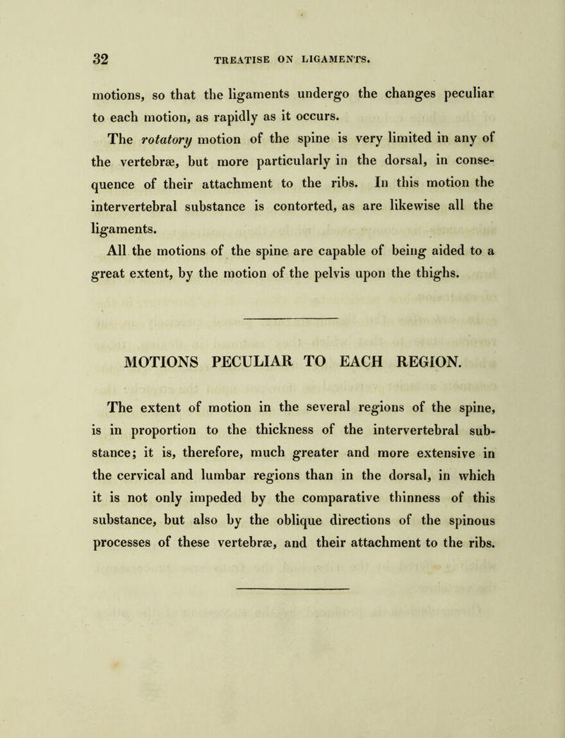 motions, so that the ligaments undergo the changes peculiar to each motion, as rapidly as it occurs. The rotatory motion of the spine is very limited in any of the vertebrae, but more particularly in the dorsal, in conse- quence of their attachment to the ribs. In this motion the intervertebral substance is contorted, as are likewise all the ligaments. All the motions of the spine are capable of being aided to a great extent, by the motion of the pelvis upon the thighs. MOTIONS PECULIAR TO EACH REGION. The extent of motion in the several regions of the spine, is in proportion to the thickness of the intervertebral sub- stance; it is, therefore, much greater and more extensive in the cervical and lumbar regions than in the dorsal, in which it is not only impeded by the comparative thinness of this substance, but also by the oblique directions of the spinous processes of these vertebrae, and their attachment to the ribs.