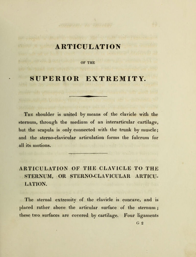 ARTICULATION OF THE SUPERIOR EXTREMITY. The shoulder is united by means of the clavicle with the sternum, throug'h the medium of an interarticular cartilage, but the scapula is only connected with the trunk by muscle; and the sterno-clavicular articulation forms the fulcrum for all its motions. ARTICULATION OF THE CLAVICLE TO THE STERNUM, OR STERNO-CLAVICULAR ARTICU- LATION. The sternal extremity of the clavicle is concave, and is placed rather above the articular surface of the sternum; these two surfaces are covered by cartilage. Four ligaments