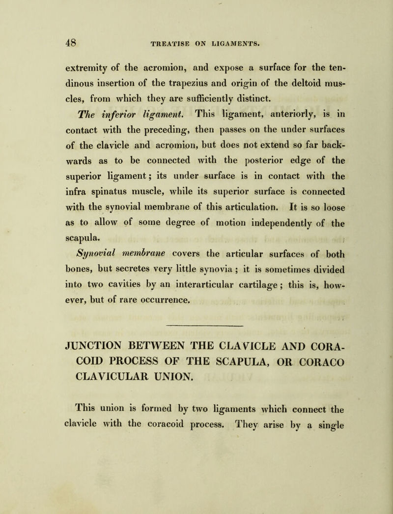 extremity of the acromion, and expose a surface for the ten- dinous insertion of the trapezius and origin of the deltoid mus- cles, from which they are sufficiently distinct. The inferior ligament. This ligament, anteriorly, is in contact with the preceding, then passes on the under surfaces of the clavicle and acromion, but does not extend so far back- wards as to be connected with the posterior edge of the superior ligament; its under surface is in contact with the infra spinatus muscle, while its superior surface is connected with the synovial membrane of this articulation. It is so loose as to allow of some degree of motion independently of the scapula. Synovial membrane covers the articular surfaces of both bones, but secretes very little synovia ; it is sometimes divided into two cavities by an interarticular cartilage; this is, how- ever, but of rare occurrence. JUNCTION BETWEEN THE CLAVICLE AND CORA- COID PROCESS OF THE SCAPULA, OR CORACO CLAVICULAR UNION. This union is formed by two ligaments which connect the clavicle with the coracoid process. They arise by a single