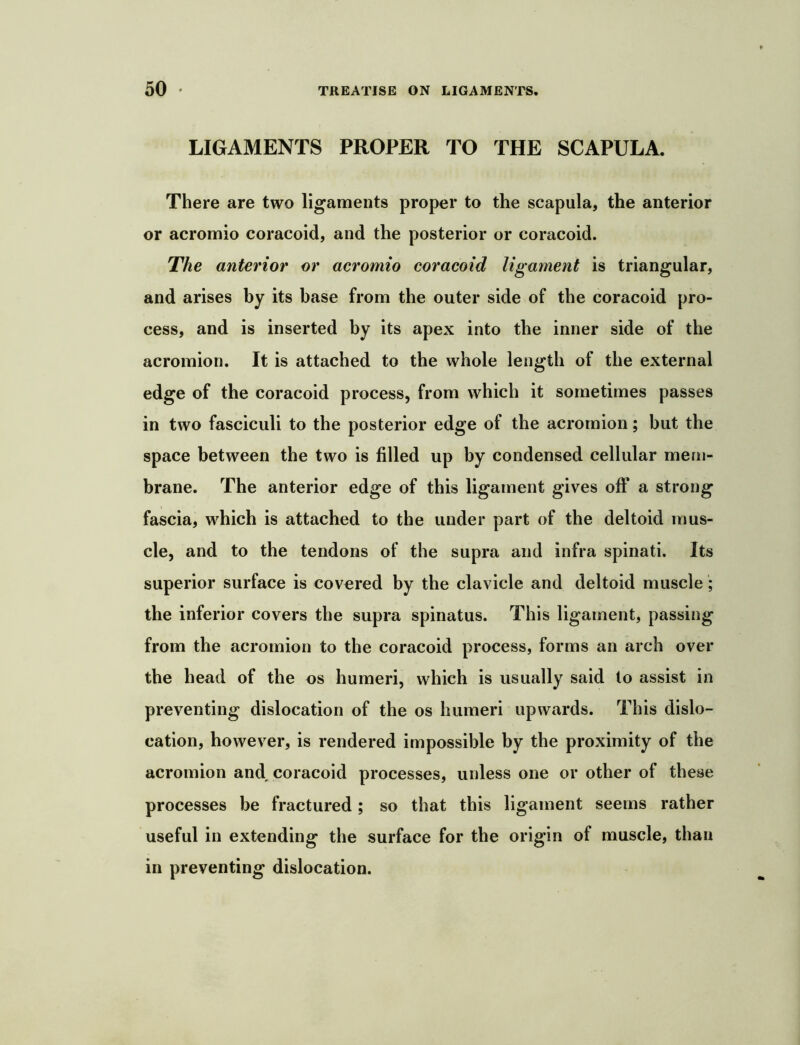 LIGAMENTS PROPER TO THE SCAPULA. There are two ligaments proper to the scapula, the anterior or acromio coracoid, and the posterior or coracoid. The anterior or acromio coracoid ligament is triangular, and arises by its base from the outer side of the coracoid pro- cess, and is inserted by its apex into the inner side of the acromion. It is attached to the whole length of the external edge of the coracoid process, from which it sometimes passes in two fasciculi to the posterior edge of the acromion; but the space between the two is filled up by condensed cellular mem- brane. The anterior edge of this ligament gives off a strong fascia, which is attached to the under part of the deltoid mus- cle, and to the tendons of the supra and infra spinati. Its superior surface is covered by the clavicle and deltoid muscle; the inferior covers the supra spinatus. This ligament, passing from the acromion to the coracoid process, forms an arch over the head of the os humeri, which is usually said to assist in preventing dislocation of the os humeri upwards. This dislo- cation, however, is rendered impossible by the proximity of the acromion and, coracoid processes, unless one or other of these processes be fractured; so that this ligament seems rather useful in extending the surface for the origin of muscle, than in preventing dislocation.