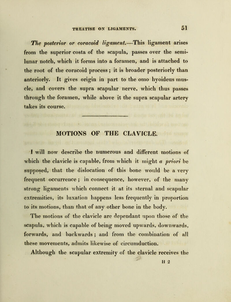 The posterior or coraeoid ligament,—This ligament arises from the superior costa of the scapula, passes over the semi- lunar notch, which it forms into a foramen, and is attached to the root of the coracoid process; it is broader posteriorly than anteriorly. It gives origin in part to the omo hyoideus mus- cle, and covers the supra scapular nerve, which thus passes through the foramen, while above it the supra scapular artery takes its course. MOTIONS OF THE CLAVICLE. I will now describe the numerous and different motions of which the clavicle is capable, from which it might a priori be supposed, that the dislocation of this bone would be a very frequent occurrence ; in consequence, however, of the many strong ligaments which connect it at its sternal and scapular extremities, its luxation happens less frequently in proportion to its motions, than that of any other bone in the body. The motions of the clavicle are dependant upon those of the scapula, which is capable of being moved upwards, downwards, forwards, and backwards; and from the combination of all these movements, admits likewise of circumduction. Although the scapular extremity of the clavicle receives the
