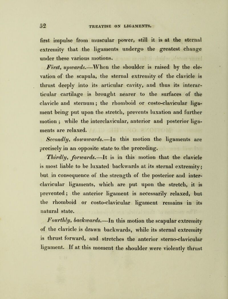 first impulse from muscular power, still it is at the sternal extremity that the ligaments undergo the greatest change under these various motions. First, upwards,—When the shoulder is raised by the ele- vation of the scapula, the sternal extremity of the clavicle is thrust deeply into its articular cavity, and thus its interar- ticular cartilage is brought nearer to the surfaces of the clavicle and sternum; the rhomboid or costo-clavicular liga- ment being put upon the stretch, prevents luxation and further motion ; while the interclavicular, anterior and posterior liga- ments are relaxed. Secondly, downwards,—In this motion the ligaments are precisely in an opposite state to the preceding. Thirdly, forwards,—It is in this motion that the clavicle is most liable to be luxated backwards at its sternal extremity; but in consequence of the strength of the posterior and inter- clavicular ligaments, which are put upon the stretch, it is prevented; the anterior ligament is necessarily relaxed, but the rhomboid or costo-clavicular ligament remains in its natural state. Fourthly, backwards,—In this motion the scapular extremity of the clavicle is drawn backwards, while its sternal extremity is thrust forward, and stretches the anterior sterno-clavicular ligament. If at this moment the shoulder were violently thrust