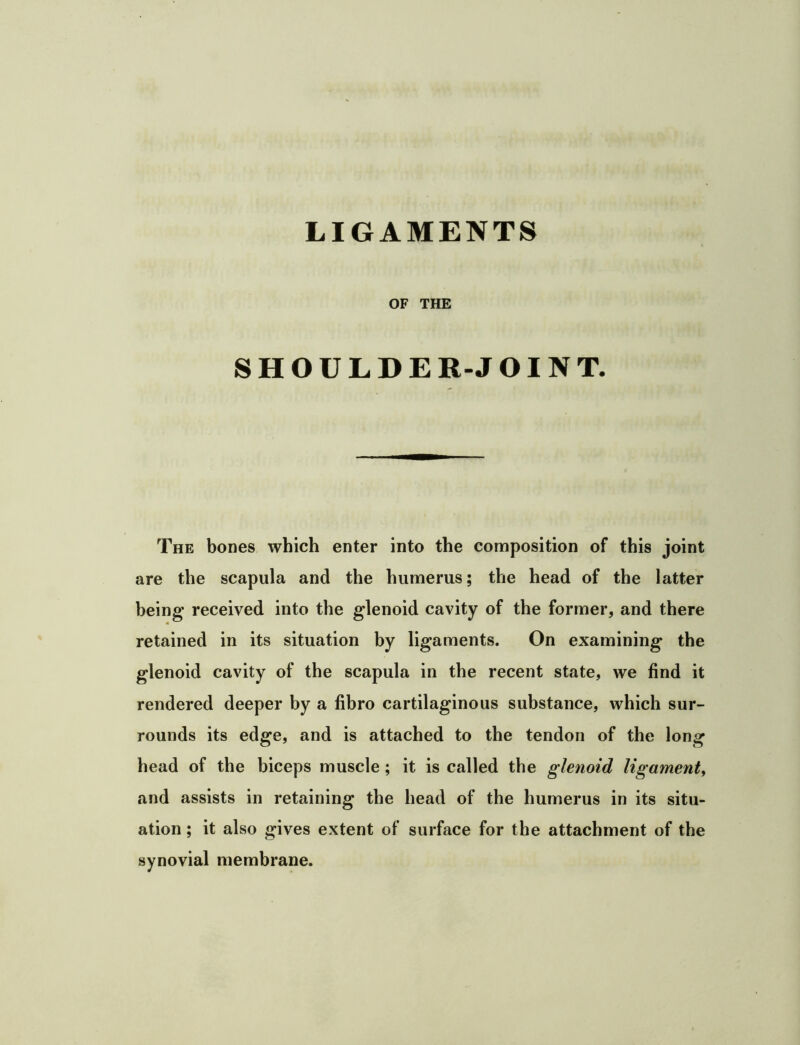 LIGAMENTS OF THE SHOULDER-JOINT. The bones which enter into the composition of this joint are the scapula and the humerus; the head of the latter being received into the glenoid cavity of the former, and there retained in its situation by ligaments. On examining the glenoid cavity of the scapula in the recent state, we find it rendered deeper by a fibro cartilaginous substance, which sur- rounds its edge, and is attached to the tendon of the long head of the biceps muscle ; it is called the glenoid ligament^ and assists in retaining the head of the humerus in its situ- ation ; it also gives extent of surface for the attachment of the synovial membrane.