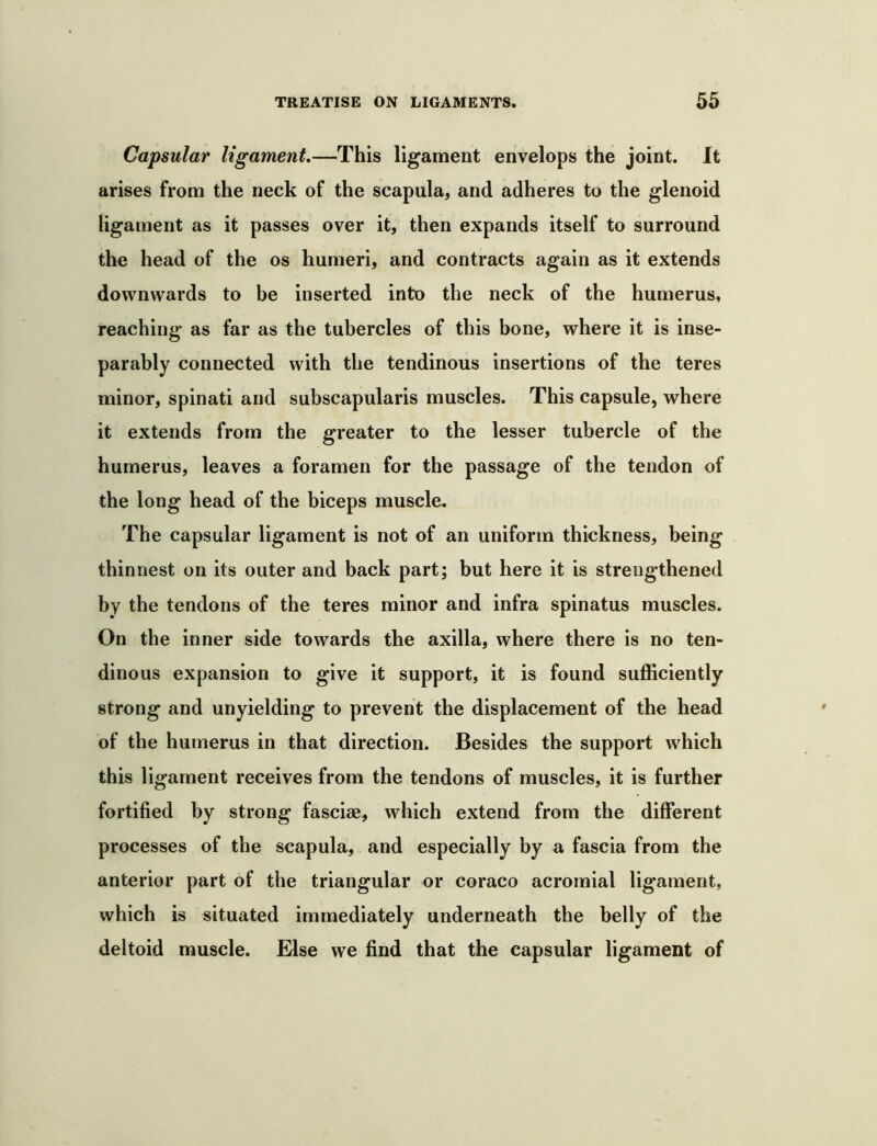Capsular ligament,—This ligament envelops the joint. It arises from the neck of the scapula, and adheres to the glenoid ligament as it passes over it, then expands itself to surround the head of the os humeri, and contracts again as it extends downwards to be inserted into the neck of the humerus, reaching as far as the tubercles of this bone, where it is inse- parably connected with the tendinous insertions of the teres minor, spinati and subscapularis muscles. This capsule, where it extends from the greater to the lesser tubercle of the humerus, leaves a foramen for the passage of the tendon of the long head of the biceps muscle. The capsular ligament is not of an uniform thickness, being thinnest on its outer and back part; but here it is strengthened by the tendons of the teres minor and infra spinatus muscles. On the inner side towards the axilla, where there is no ten- dinous expansion to give it support, it is found sufficiently strong and unyielding to prevent the displacement of the head of the humerus in that direction. Besides the support which this ligament receives from the tendons of muscles, it is further fortified by strong fasciae, which extend from the different processes of the scapula, and especially by a fascia from the anterior part of the triangular or coraco acromial ligament, which is situated immediately underneath the belly of the deltoid muscle. Else we find that the capsular ligament of