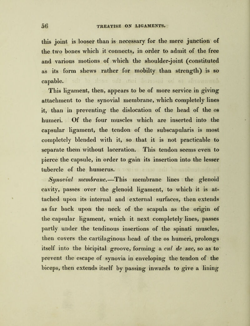 this joint is looser than is necessary for the mere junction of the two hones which it connects, in order to admit of the free and various motions of which the shoulder-joint (constituted as its form shews rather for mobilty than strength) is so capable. This ligament, then, appears to be of more service in giving attachment to the synovial membrane, which completely lines it, than in preventing the dislocation of the head of the os humeri. Of the four muscles which are inserted into the capsular ligament, the tendon of the subscapularis is most completely blended with it, so that it is not practicable to separate them without laceration. This tendon seems even to pierce the capsule, in order to gain its insertion into the lesser tubercle of the humerus. Synovial membrane,—This membrane lines the glenoid cavity, passes over the glenoid ligament, to which it is at- tached upon its internal and external surfaces, then extends as far back upon the neck of the scapula as the origin of the capsular ligament, wnich it next completely lines, passes partly under the tendinous insertions of the spinati muscles, then covers the cartilaginous head of the os humeri, prolongs itself into the bicipital groove, forming a cul de sac, so as to prevent the escape of synovia in enveloping the tendon of the biceps, then extends itself by passing inwards to give a lining