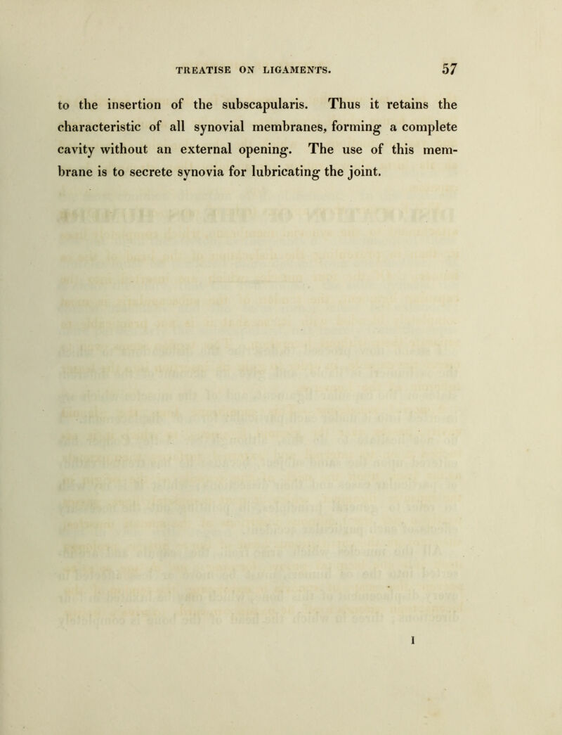 to the insertion of the subscapularis. Thus it retains the characteristic of all synovial membranes, forming a complete cavity without an external opening. The use of this mem- brane is to secrete synovia for lubricating the joint. 1