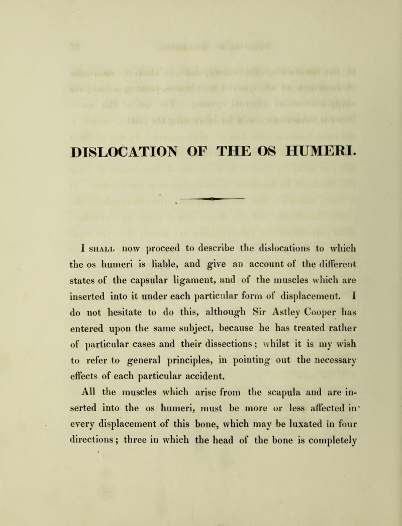 DISLOCATION OF THE OS HUMERI. I SHALL now proceed to describe the dislocations to which the os humeri is liable, and give an account of the different states of the capsular ligament, and of the muscles which are inserted into it under each particular form of displacement. 1 do not hesitate to do this, although Sir Astley Cooper has entered upon the same subject, because he has treated rather of particular cases and their dissections; whilst it is my wish to refer to general principles, in pointing out the necessary effects of each particular accident. All the muscles which arise from the scapula and are in- serted into the os humeri, must be more or less affected in* every displacement of this bone, which may be luxated in four directions; three in which the head of the bone is completely