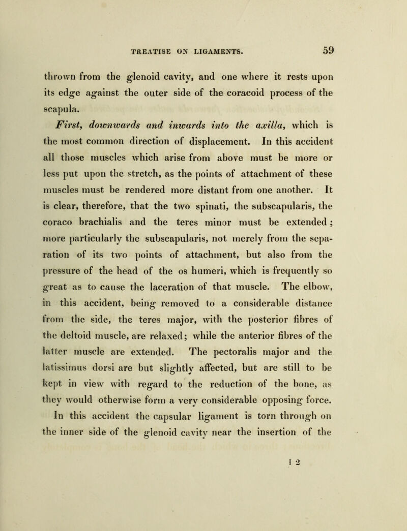 thrown from the glenoid cavity, and one where it rests upon its edge against the outer side of the coracoid process of the scapula. Firsti downwards and inwards into the amlla, which is the most common direction of displacement. In this accident all those muscles which arise from above must be more or less put upon the stretch, as the points of attachment of these muscles must be rendered more distant from one another. It is clear, therefore, that the two spinati, the subscapularis, the coraco brachialis and the teres minor must be extended; more particularly the subscapularis, not merely from the sepa- ration of its two points of attachment, but also from the pressure of the bead of the os humeri, which is frequently so great as to cause the laceration of that muscle. The elbow, in this accident, being removed to a considerable distance from the side, the teres major, with the posterior fibres of the deltoid muscle, are relaxed; while the anterior fibres of the latter muscle are extended. The pectoralis major and the latissimus dorsi are but slightly affected, but are still to be kept in view with regard to the reduction of the bone, as they would otherwise form a very considerable opposing force. In this accident the capsular ligament is torn through on the inner side of the glenoid cavity near the insertion of the