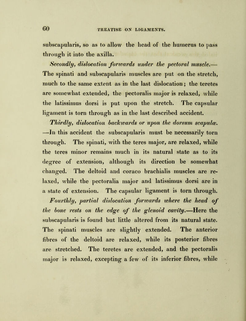 siibscapularis, so as to allow the head of the humerus to pass through it into the axilla. Secondly, dislocation forwards under the pectoral muscle.— The spinati and suhscapularis muscles are put on the stretch, much to the same extent as in the last dislocation; the teretes are somewhat extended, the pectoralis major is relaxed, while the latissimus dorsi is put upon the stretch. The capsular ligament is torn through as in the last described accident. Thirdly, dislocation backwards or upon the dorsum scapulae. —In this accident the suhscapularis must be necessarily torn through. The spinati, with the teres major, are relaxed, while the teres minor remains much in its natural state as to its degree of extension, although its direction be somewhat changed. The deltoid and coraco hrachialis muscles are re- laxed, while the pectoralia major and latissimus dorsi are in a state of extension. The capsular ligament is torn through. Fourthly, partial dislocation forwards where the head of the bone rests on the edge of the glenoid cavity.—Here the suhscapularis is found but little altered from its natural state. The spinati muscles are slightly extended. The anterior fibres of the deltoid are relaxed, while its posterior fibres are stretched. The teretes are extended, and the pectoralis major is relaxed, excepting a few of its inferior fibres, while