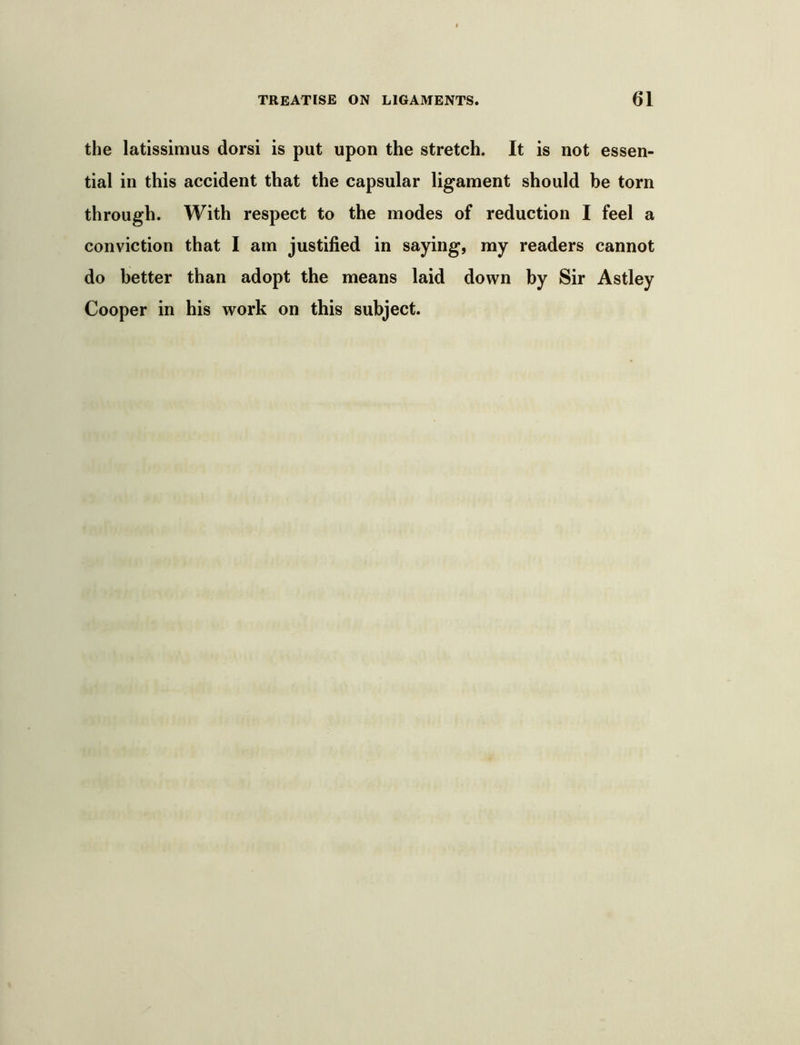 the latissimus dorsi is put upon the stretch. It is not essen- tial in this accident that the capsular ligament should be torn through. With respect to the modes of reduction I feel a conviction that I am justified in saying, my readers cannot do better than adopt the means laid down by Sir Astley Cooper in his work on this subject.