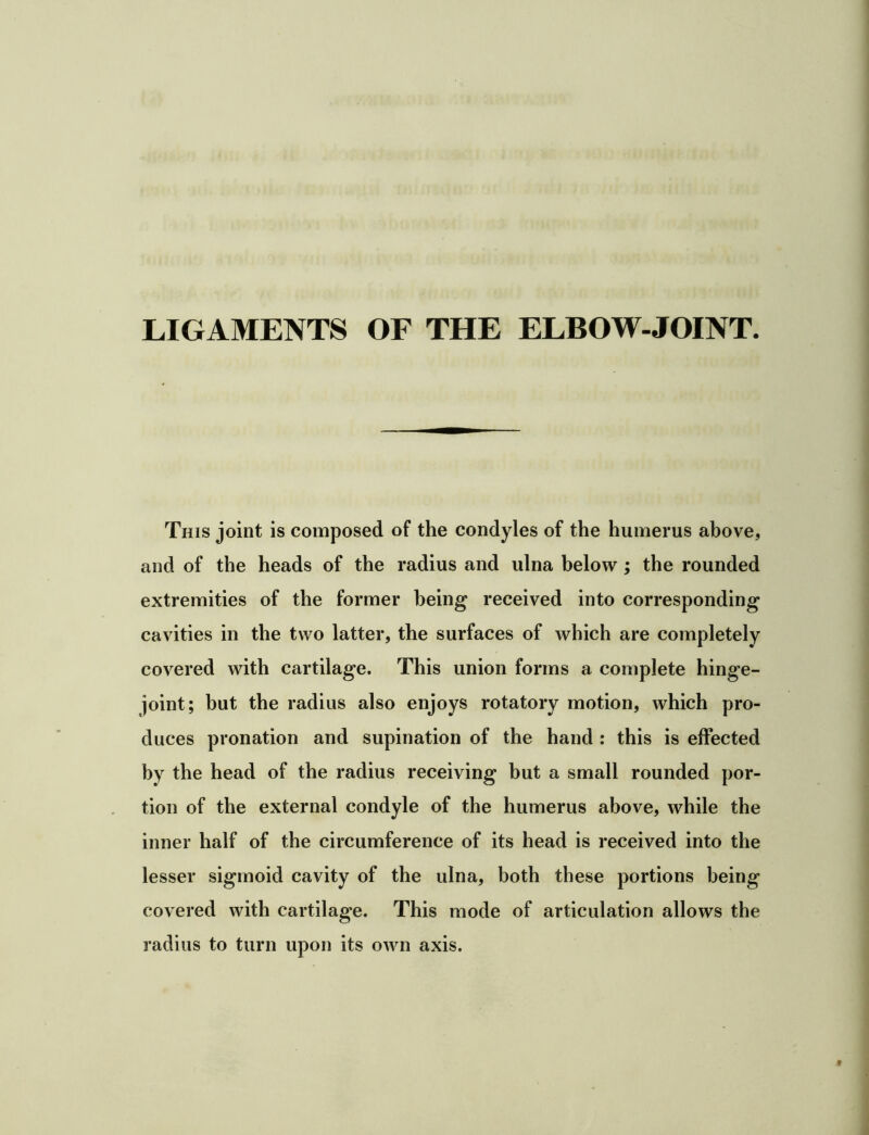 LIGAMENTS OF THE ELBOW-JOINT. This joint is composed of the condyles of the humerus above, and of the heads of the radius and ulna below ; the rounded extremities of the former being received into corresponding cavities in the two latter, the surfaces of which are completely covered with cartilage. This union forms a complete hinge- joint; hut the radius also enjoys rotatory motion, which pro- duces pronation and supination of the hand : this is effected by the head of the radius receiving but a small rounded por- tion of the external condyle of the humerus above, while the inner half of the circumference of its head is received into the lesser sigmoid cavity of the ulna, both these portions being covered with cartilage. This mode of articulation allows the radius to turn upon its own axis.