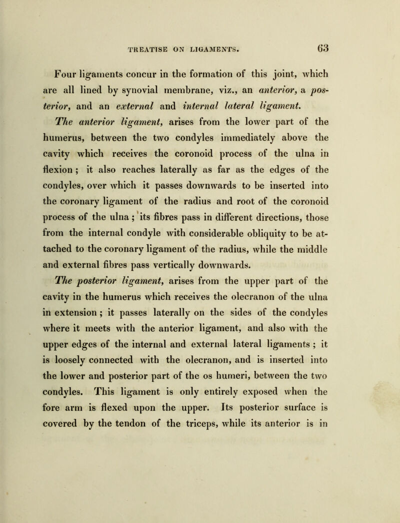 G3 Four ligaments concur in the formation of this joint, which are all lined by synovial membrane, viz., an anterior, a pos~ terior, and an external and internal lateral ligament. The anterior ligament, arises from the lower part of the humerus, between the two condyles immediately above the cavity which receives the coronoid process of the ulna in flexion ; it also reaches laterally as far as the edges of the condyles, over which it passes downwards to be inserted into the coronary ligament of the radius and root of the coronoid process of the ulna ;'its fibres pass in different directions, those from the internal condyle with considerable obliquity to be at- tached to the coronary ligament of the radius, while the middle and external fibres pass vertically downwards. The posterior ligament, arises from the upper part of the cavity in the humerus which receives the olecranon of the ulna in extension ; it passes laterally on the sides of the condyles where it meets with the anterior ligament, and also with the upper edges of the internal and external lateral ligaments ; it is loosely connected with the olecranon, and is inserted into the lower and posterior part of the os humeri, between the two condyles. This ligament is only entirely exposed when the fore arm is flexed upon the upper. Its posterior surface is covered by the tendon of the triceps, while its anterior is in