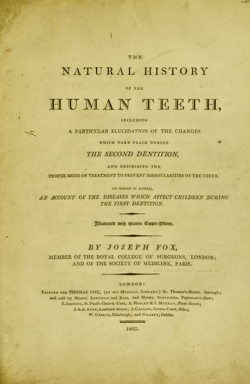 NATURAL HISTORY OF THE HUMAN TEETH, INCLUDING A PARTICULAR ELUCIDATION OF THE CHANGES WHICH TAKE PLACE DURING * % » THE SECOND DENTITION, AND DESCRIBING THE * PROPER MODE OF TREATMENT TO PREVENT IRREGULARITIES OF THE TEETH. TO WHICH IS ADDED, AN ACCOUNT OF THE DISEASES WHICH AFFECT CHILDREN DURING THE FIRST DENTITION. 3[lluj5trateli farit$ thirteen eroppeu© fates. BY JOSEPH FOX, MEMBER OF THE ROYAL COLLEGE OF SURGEONS, LONDON; AND OF THE SOCIETY OF MEDICINE, PARIS. LONDON: Printed for. THOMAS COX, (at his Medical Library,) St. Thomas’s-Street, llorough; and sold by Messrs. Loncman and Rees, and Messrs. Robinsons, Paternoster-Row; J. Johnson, St. Paul’s Church-Yard; S. Higley & J. Murray, Fleet-Street; J. &A. Arch, Lombard-Street; J. Callow, Crown-Court, Soho; W. Creech, Edinburgh; and Gileert, Dublin.