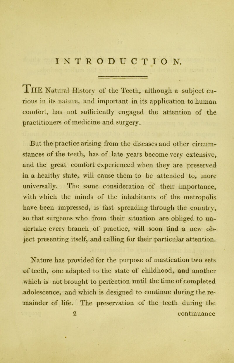 INTRODUCTIO N. The Natural History of the Teeth, although a subject cu- rious in its nature, and important in its application to human comfort, has not sufficiently engaged the attention of the practitioners of medicine and surgery.. But the practice arising from the diseases and other circum- stances of the teeth, has of late years become very extensive, and the great comfort experienced when they are preserved in a healthy state, will cause them to be attended to, more universally. The same consideration of their importance, with which the minds of the inhabitants of the metropolis have been impressed, is fast spreading through the country, so that surgeons who from their situation are obliged to un- dertake every branch of practice, will soon find a new ob- ject presenting itself, and calling for their particular attention. Nature has provided for the purpose of mastication two sets of teeth, one adapted to the state of childhood, and another which is not brought to perfection until the time of completed adolescence, and which is designed to continue during the re- mainder of life. The preservation of the teeth during the 2 continuance