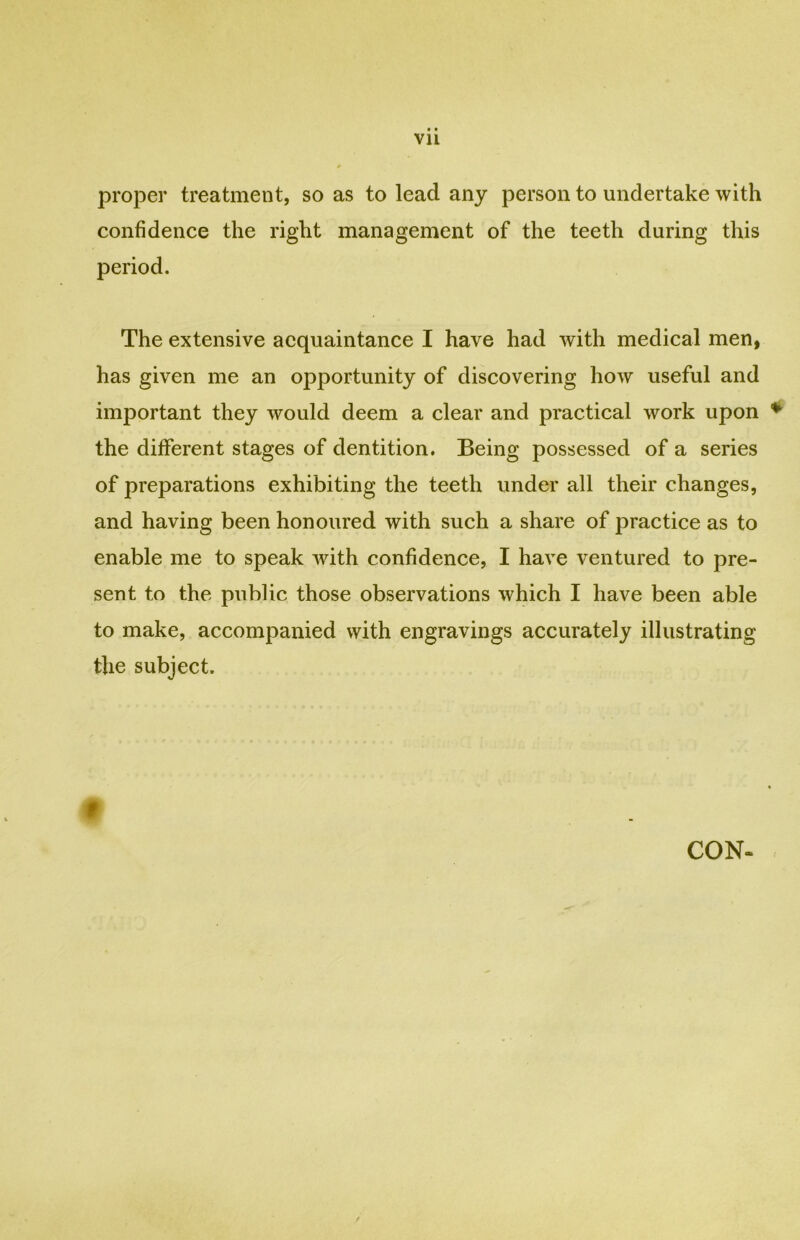 proper treatment, so as to lead any person to undertake with confidence the right management of the teeth during this period. The extensive acquaintance I have had with medical men, has given me an opportunity of discovering how useful and important they would deem a clear and practical work upon the different stages of dentition. Being possessed of a series of preparations exhibiting the teeth under all their changes, and having been honoured with such a share of practice as to enable me to speak wfith confidence, I have ventured to pre- sent to the public those observations which I have been able to make, accompanied with engravings accurately illustrating the subject.