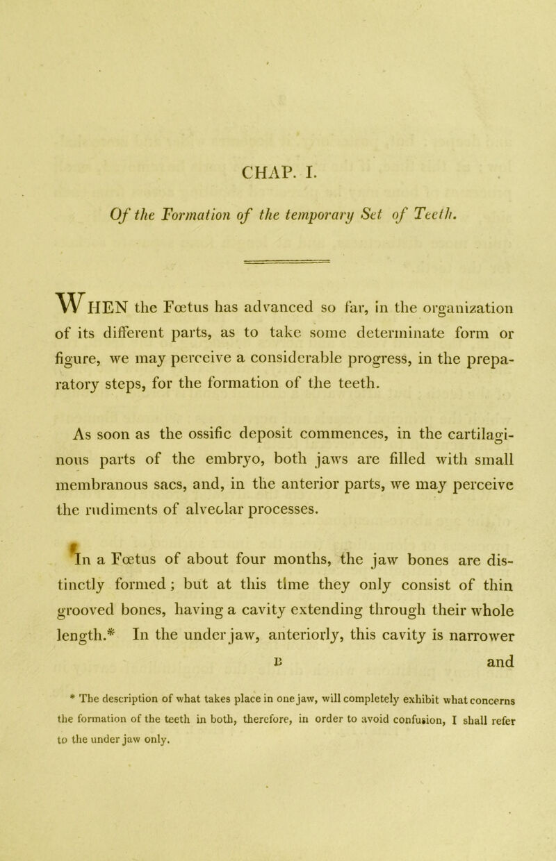 Of the Formation of the temporary Set of Teeth. When the Foetus has advanced so far, in the organization of its different parts, as to take some determinate form or figure, we may perceive a considerable progress, in the prepa- ratory steps, for the formation of the teeth. As soon as the ossific deposit commences, in the cartilagi- nous parts of the embryo, both jaws are fdled with small membranous sacs, and, in the anterior parts, we may perceive the rudiments of alveolar processes. in a Foetus of about four months, the jaw bones are dis- tinctly formed ; but at this time they only consist of thin grooved bones, having a cavity extending through their whole length.* In the under jaw, anteriorly, this cavity is narrower B and * The description of what takes place in one jaw, will completely exhibit what concerns the formation of the teeth in both, therefore, in order to avoid confusion, I shall refer to the under jaw only.