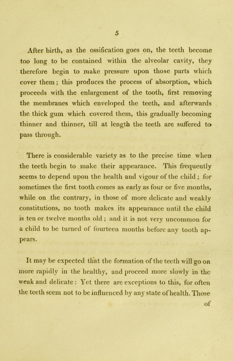 After birth, as the ossification goes on, the teeth become too long to be contained within the alveolar cavity, they therefore begin to make pressure upon those parts which cover them; this produces the process of absorption, which proceeds with the enlargement of the tooth, first removing the membranes which enveloped the teeth, and afterwards the thick gum which covered them, this gradually becoming thinner and thinner, till at length the teeth are suffered to pass through. There is considerable variety as to the precise time when the teeth begin to make their appearance. This frequently seems to depend upon the health and vigour of the child; for sometimes the first tooth comes as early as four or five months, while on the contrary, in those of more delicate and weakly constitutions, no tooth makes its appearance until the child is ten or twelve months old; and it is not very uncommon for a child to be turned of fourteen months before any tooth ap- pears. It may be expected that the formation of the teeth will go on more rapidly in the healthy, and proceed more slowly in the weak and delicate: Yet there are exceptions to this, for often the teeth seem not to be influenced by any state of health. Those of