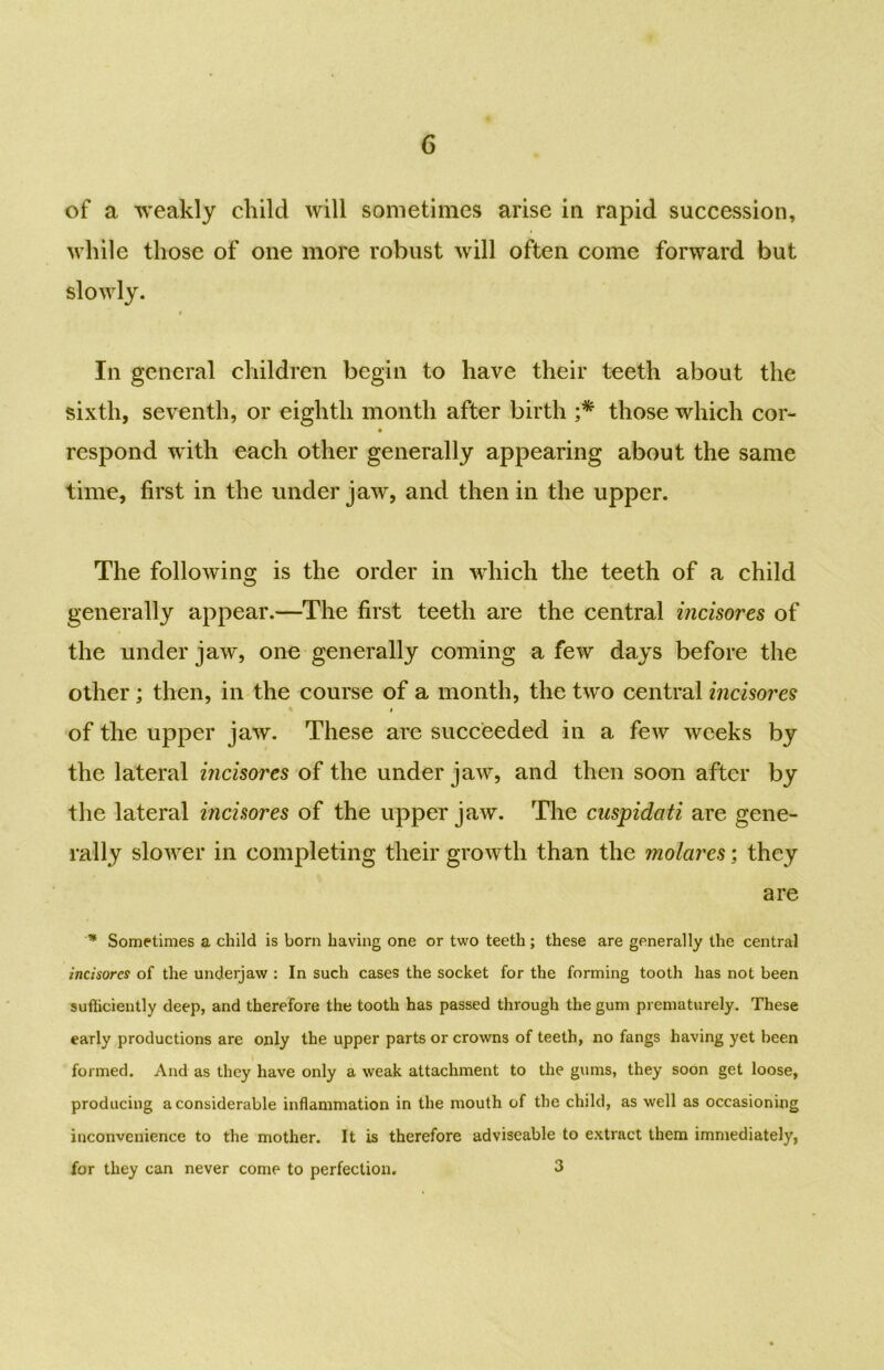 of a weakly child will sometimes arise in rapid succession, while those of one more robust will often come forward but slowly. In general children begin to have their teeth about the sixth, seventh, or eighth month after birth ;* those which cor- respond with each other generally appearing about the same time, first in the under jaw, and then in the upper. The following is the order in which the teeth of a child generally appear.—The first teeth are the central incisores of the under jaw, one generally coming a few days before the other; then, in the course of a month, the two central incisores I of the upper jaw. These are succeeded in a few weeks by the lateral incisores of the under jaw, and then soon after by the lateral incisores of the upper jaw. The cuspidati are gene- rally slower in completing their growth than the molares; they are * Sometimes a child is born having one or two teeth; these are generally the central incisores of the underjaw : In such cases the socket for the forming tooth has not been sufficiently deep, and therefore the tooth has passed through the gum prematurely. These early productions are only the upper parts or crowns of teeth, no fangs having yet been formed. And as they have only a weak attachment to the gums, they soon get loose, producing a considerable inflammation in the mouth of the child, as well as occasioning inconvenience to the mother. It is therefore adviscable to extract them immediately, for they can never come to perfection. 3
