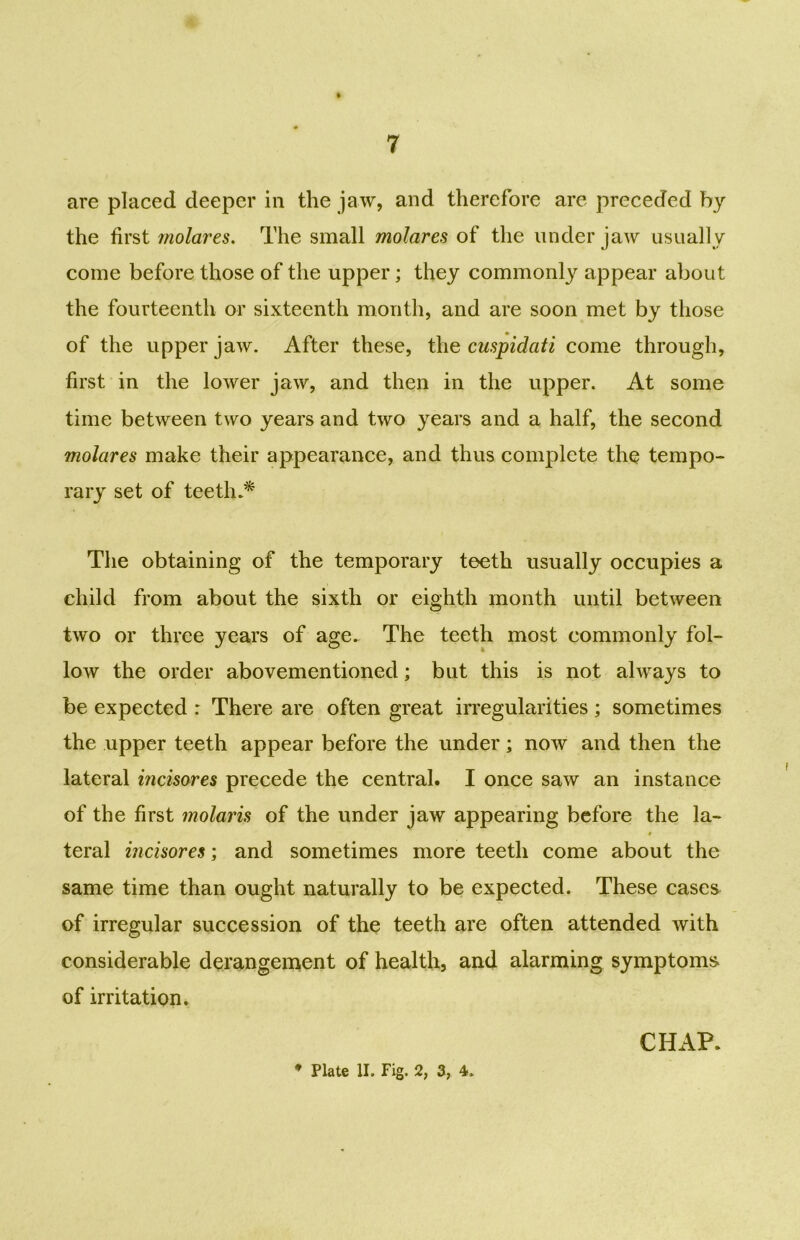 are placed deeper in the jaw, and therefore are preceded by the first molares. The small molares of the under jaw usually come before those of the upper; they commonly appear about the fourteenth or sixteenth month, and are soon met by those of the upper jaw. After these, the cuspidati come through, first in the lower jaw, and then in the upper. At some time between two years and two years and a half, the second molares make their appearance, and thus complete the tempo- rary set of teeth.* The obtaining of the temporary teeth usually occupies a child from about the sixth or eighth month until between two or three years of age. The teeth most commonly fol- low the order abovementioned; but this is not always to be expected : There are often great irregularities ; sometimes the upper teeth appear before the under; now and then the lateral incisores precede the central. I once saw an instance of the first molaris of the under jaw appearing before the la- teral incisores; and sometimes more teeth come about the same time than ought naturally to be expected. These cases of irregular succession of the teeth are often attended with considerable derangement of health, and alarming symptoms of irritation. CHAP.