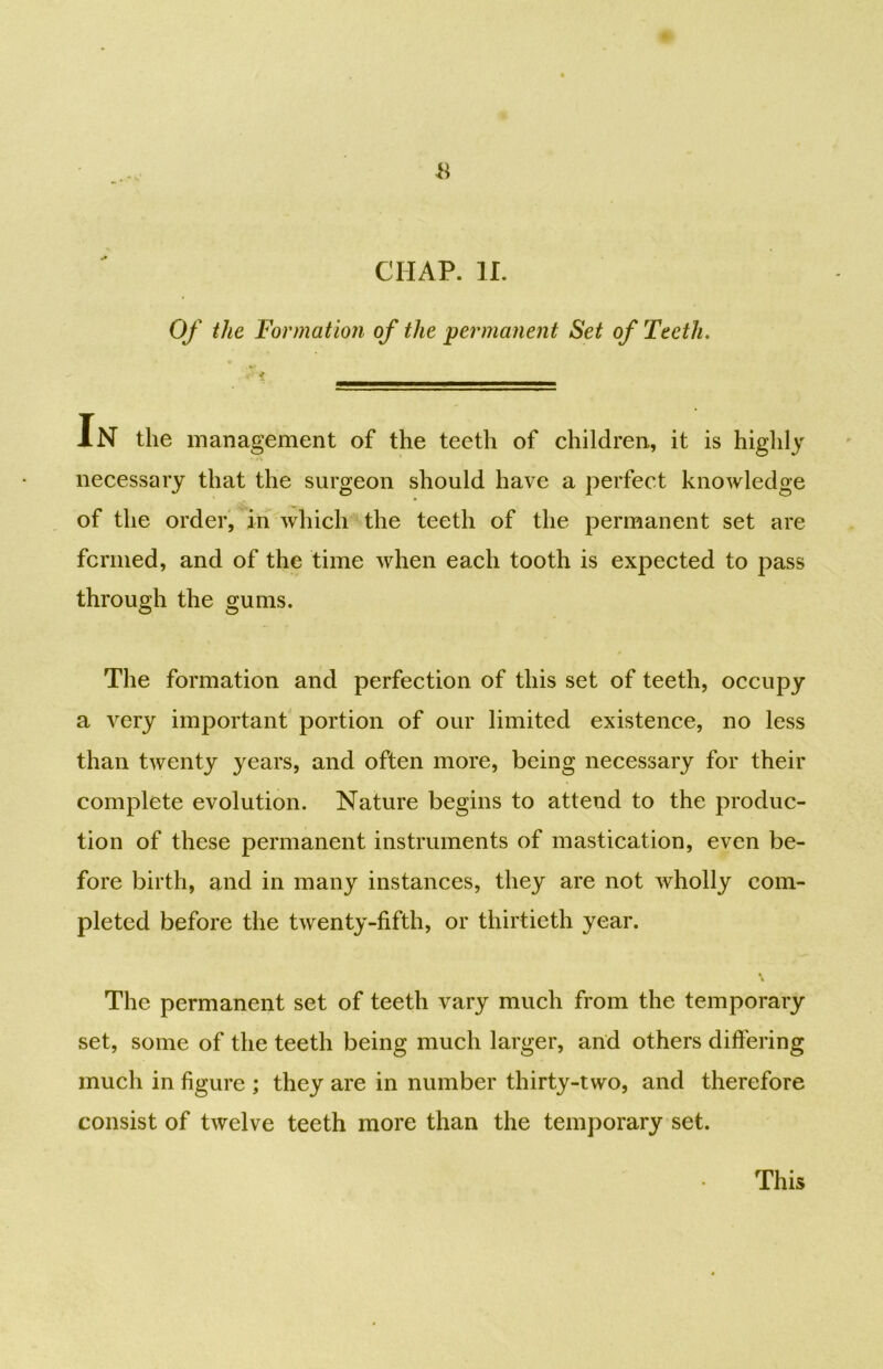 Of the Formation of the permanent Set of Teeth. In the management of the teeth of children, it is highly necessary that the surgeon should have a perfect knowledge of the order, in which the teeth of the permanent set are fcrmed, and of the time when each tooth is expected to pass through the gums. The formation and perfection of this set of teeth, occupy a very important portion of our limited existence, no less than twenty years, and often more, being necessary for their complete evolution. Nature begins to attend to the produc- tion of these permanent instruments of mastication, even be- fore birth, and in many instances, they are not wholly com- pleted before the twenty-fifth, or thirtieth year. The permanent set of teeth vary much from the temporary set, some of the teeth being much larger, and others differing much in figure ; they are in number thirty-two, and therefore consist of twelve teeth more than the temporary set. This