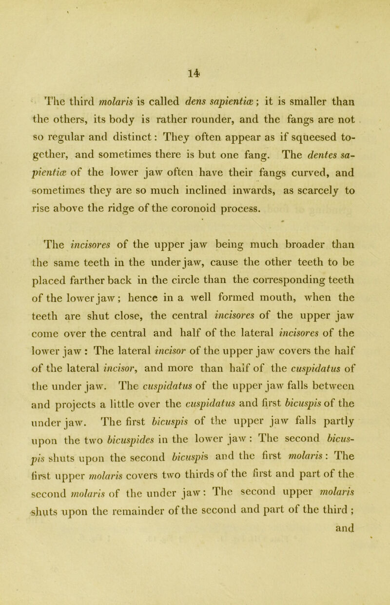 The third molaris is called dens sapiential; it is smaller than the others, its body is rather rounder, and the fangs are not so regular and distinct: They often appear as if squeesed to- gether, and sometimes there is but one fang. The dentes sa- pientice of the lower jaw often have their fangs curved, and sometimes they are so much inclined inwards, as scarcely to rise above the ridge of the coronoid process. The incisores of the upper jaw being much broader than the same teeth in the under jaw, cause the other teeth to be placed farther back in the circle than the corresponding teeth of the lower jaw; hence in a well formed mouth, when the teeth are shut close, the central incisores of the upper jaw come over the central and half of the lateral incisores of the lower jaw : The lateral incisor of the upper jaw covers the half of the lateral incisor, and more than half of the cuspidatus of the under jaw. The cuspidatus of the upper jaw falls between and projects a little over the cuspidatus and first bicuspis of the under jaw. The first bicuspis of the upper jaw falls partly upon the two bicuspides in the lower jaw : The second bicus- pis shuts upon the second bicuspis and the first molaris: The first upper molaris covers two thirds of the first and part of the second molaris of the under jaw: The second upper molaris shuts upon the remainder of the second and part of the third ; and
