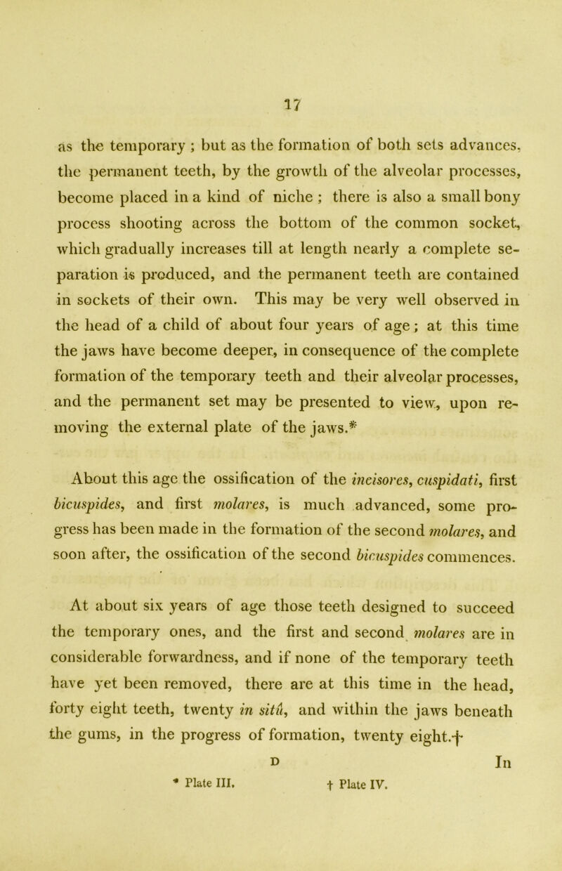 as the temporary ; but as the formation of both sets advances, the permanent teeth, by the growth of the alveolar processes, become placed in a kind of niche ; there is also a small bony process shooting across the bottom of the common socket, which gradually increases till at length nearly a complete se- paration is produced, and the permanent teeth are contained in sockets of their own. This may be very well observed in the head of a child of about four years of age; at this time the jaws have become deeper, in consequence of the complete formation of the temporary teeth and their alveolar processes, and the permanent set may be presented to view, upon re- moving the external plate of the jaws.* About this age the ossification of the ineisores, cuspidati, first bicuspides, and first molares, is much advanced, some pro- gress has been made in the formation of the second molares, and soon after, the ossification of the second bicuspides commences. At about six years of age those teeth designed to succeed the temporary ones, and the first and second molares are in considerable forwardness, and if none of the temporary teeth have yet been removed, there are at this time in the head, forty eight teeth, twenty in situ, and within the jaws beneath the gums, in the progress of formation, twenty eight.-f* d In