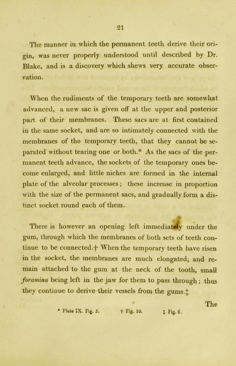 The manner in which the permanent teeth derive their ori- gin, was never properly understood until described by Dr. Blake, and is a discovery which shews very accurate obser- vation. When the rudiments of the temporary teeth are somewhat advanced, a new sac is given off at the upper and posterior part of their membranes. These sacs are at first contained in the same socket, and are so intimately connected with the membranes of the temporary teeth, that they cannot be se- parated without tearing one or both.* As the sacs of the per- manent teeth advance, the sockets of the temporary ones be- come enlarged, and little niches are formed in the internal plate of the alveolar processes ; these increase in proportion with the size of the permanent sacs, and gradually form a dis- tinct socket round each of them. There is however an opening left iminediatefy under the gum, through which the membranes of both sets of teeth con- tinue to be connected.-)- When the temporary teeth have risen in the socket, the membranes are much elongated; and re- main attached to the gum at the neck of the tooth, small foramina being left in the jaw for them to pass through; thus they continue to derive their vessels from the gums.J The * Plate IX. Fig. 5. 1 Fig. 10. j Fig. 6.