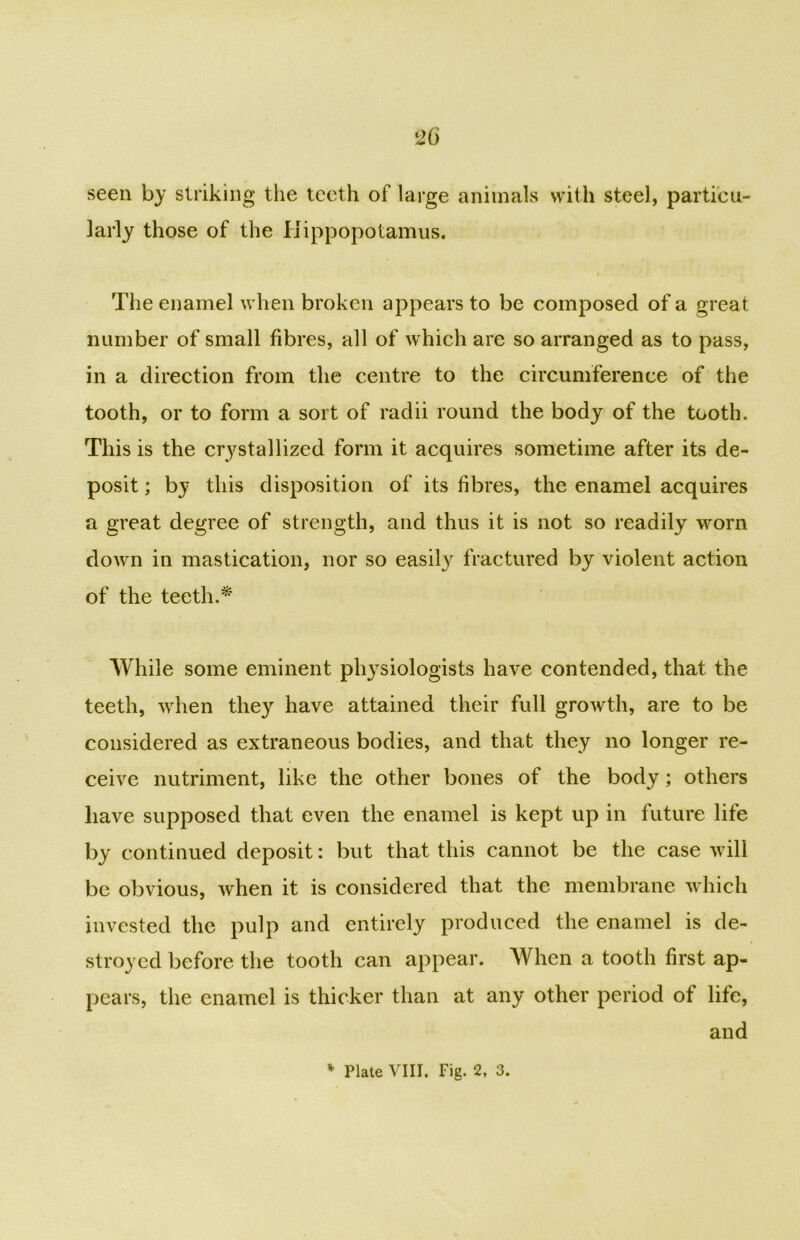 seen by striking the teeth of large animals with steel, particu- larly those of the Hippopotamus. The enamel when broken appears to be composed of a great number of small fibres, all of which are so arranged as to pass, in a direction from the centre to the circumference of the tooth, or to form a sort of radii round the body of the tooth. This is the crystallized form it acquires sometime after its de- posit ; by this disposition of its fibres, the enamel acquires a great degree of strength, and thus it is not so readily worn down in mastication, nor so easily fractured by violent action of the teeth.* While some eminent physiologists have contended, that the teeth, when they have attained their full growth, are to be considered as extraneous bodies, and that they no longer re- ceive nutriment, like the other bones of the body; others have supposed that even the enamel is kept up in future life by continued deposit: but that this cannot be the case will be obvious, when it is considered that the membrane which invested the pulp and entirely produced the enamel is de- stroyed before the tooth can appear. When a tooth first ap- pears, the enamel is thicker than at any other period of life, and