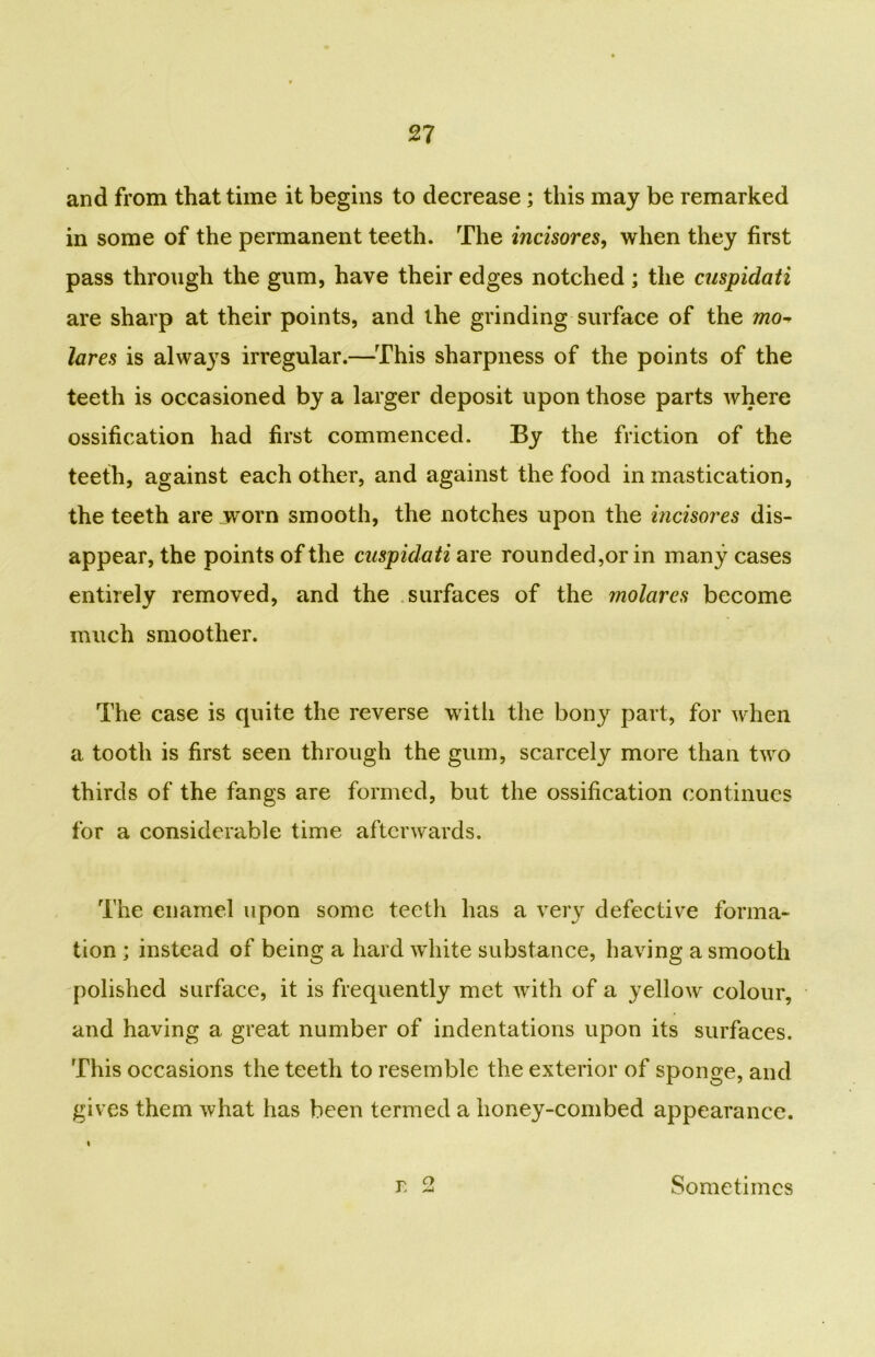 and from that time it begins to decrease; this may be remarked in some of the permanent teeth. The incisores, when they first pass through the gum, have their edges notched; the cuspidati are sharp at their points, and the grinding surface of the mo* lares is always irregular.—This sharpness of the points of the teeth is occasioned by a larger deposit upon those parts where ossification had first commenced. By the friction of the teeth, against each other, and against the food in mastication, the teeth are worn smooth, the notches upon the incisores dis- appear, the points of the cuspidati are rounded,or in many cases entirely removed, and the surfaces of the molares become much smoother. The case is quite the reverse with the bony part, for when a tooth is first seen through the gum, scarcely more than two thirds of the fangs are formed, but the ossification continues for a considerable time afterwards. The enamel upon some teeth has a very defective forma- tion ; instead of being a hard white substance, having a smooth polished surface, it is frequently met with of a yellow colour, and having a great number of indentations upon its surfaces. This occasions the teeth to resemble the exterior of sponge, and gives them what has been termed a lioney-combed appearance. r. o Sometimes