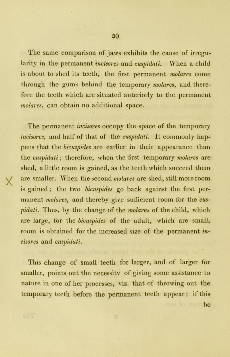 The same comparison of jaws exhibits the cause of irregu- larity in the permanent incisores and cuspidati. When a child is about to shed its teeth, the first permanent molares come through the gums behind the temporary molares, and there- fore the teeth which are situated anteriorly to the permanent molares, can obtain no additional space. The permanent incisores occupy the space of the temporary incisores, and half of that of the cuspidati. It commonly hap- pens that the bicuspides are earlier in their appearance than the cuspidati; therefore, when the first temporary molares are shed, a little room is gained, as the teeth which succeed them are smaller. When the second molares are shed, still more room is gained ; the two bicuspides go back against the first per- manent molares, and thereby give sufficient room for the cus- pidati. Thus, by the change of the molares of the child, which are large, for the bicuspides of the adult, which are small, room is obtained for the increased size of the permanent in- cisores and cuspidati. This change of small teeth for larger, and of larger for smaller, points out the necessity of giving some assistance to nature in one of her processes, viz. that of throwing out the temporary teeth before the permanent teeth appear; if this be