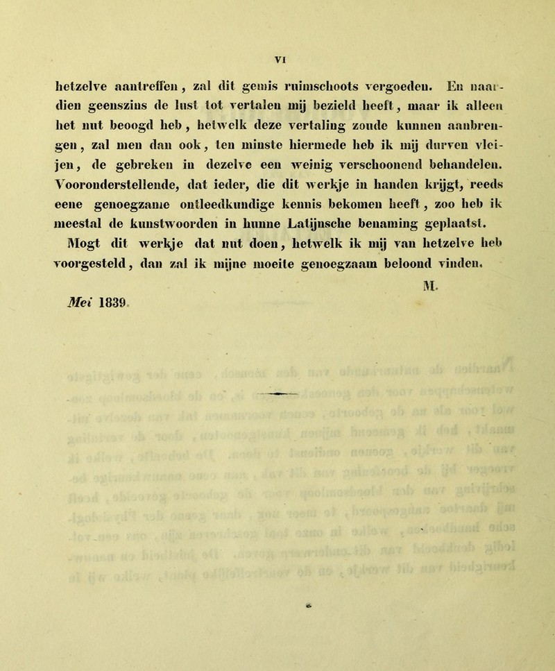 hetzelve aantreffen, zal dit gemis ruimschoots vergoeden. Eu naar- dien geenszins de lust tot vertalen mij bezield heeft, maar ik alleen het nut beoogd heb , hetwelk deze vertaling zoude kunnen aanbren- gen , zal men dan ook, ten minste hiermede heb ik mij durven vlei- jen, de gebreken in dezelve een weinig verschoonend behandelen. Vooronderstellende, dat ieder, die dit werkje in handen krijgt, reeds eene genoegzame ontleedkundige kennis bekomen heeft, zoo heb ik meestal de kunstwoorden in hunne Latijnsche benaming geplaatst. IVlogt dit werkje dat nut doen, hetwelk ik mij van hetzelve heb voorgesteld, dan zal ik mijne moeite genoegzaam beloond vinden. M. Mei 1839