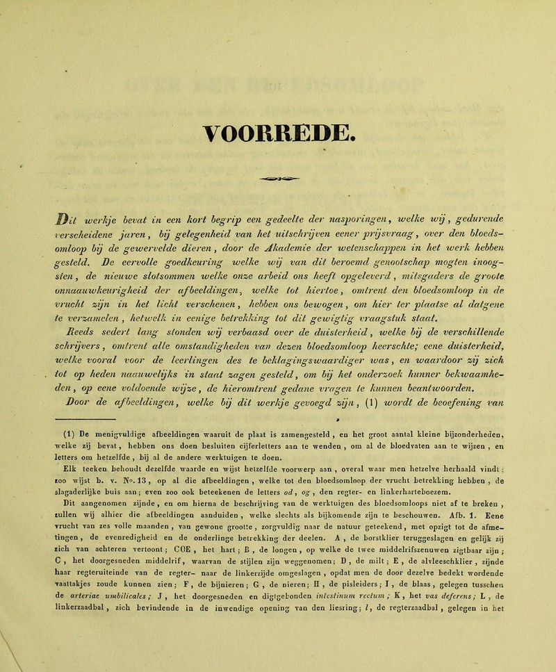 VOORREDE. Dit werkje bevat in een kort begrip een gedeelte der nasporingen, welke wij, gedurende verscheidene jaren, bij gelegenheid van het uitschrijven eener prijsvraag, over den bloeds- omloop bij de gewervelde dieren , door de Akademie der wetenschappen in het werk hebben gesteld. De eervolle goedkeuring welke wij van dit beroemd genootschap mogten inoog- sten , de nieuive slotsommen welke onze arbeid ons heeft opgeleverd, mitsgaders de groote onnaauw keurig heid der afbeeldingen, welke tot hiertoe, omtrent den bloedsomloop in de vrucht zijn in het licht verschenen, hebben ons betvogen, om hier ter plaatse al datgene te verzamelen , hetwelk in eenige betrekking tot dit gewigtig vraagstuk staat. Reeds sedert lang stonden wij verbaasd over de duisterheid, welke bij de verschillende schrijvers , omtrent alle omstandigheden van dezen bloedsomloop heerschte; eene duisterheid, welke vooral voor de leerlingen des te beklagingswaardiger tuas, en waardoor zij zich tot op heden naauwelijks in staat zagen gesteld, om bij het onderzoek hunner bektvaamhe- den, op eene voldoende wijze, de hieromtrent gedane vragen te kunnen beantwoorden. Door de afbeeldingen, tuelke bij dit werkje gevoegd zijn, (1) wordt de beoefening van (1) De menigvuldige afbeeldingen waaruit de plaat is zamengesteld , en het groot aantal kleine bijzonderheden, welke zij bevat, hebben ons doen besluiten cijferletters aan te wenden , om al de bloedvaten aan te wijzen , en letters om hetzelfde , bij al de andere werktuigen te doen. Elk teeken behoudt dezelfde waarde en wijst hetzelfde voorwerp aan , overal waar men hetzelve herhaald vindt zoo wijst b. v. N». 13, op al die afbeeldingen, welke tot den bloedsomloop der vrucht betrekking hebben, de slagaderlijke buis aan; even zoo ook beteekenen de letters od , o g , den regter- en linkerhnrteboezem. Dit aangenomen zijnde , en om hierna de beschrijving van de werktuigen des bloedsomloops niet af te breken , zullen wij alhier die afbeeldingen aanduiden , welke slechts als bijkomende zijn te beschouwen. Afb. 1. Eene vrucht van zes volle maanden, van gewone grootte, zorgvuldig naar de natuur geteekend, met opzigt tot de afme- tingen , de evenredigheid en de onderlinge betrekking der deelen. A , de borstklier teruggeslagen en gelijk zij zich van achteren vertoont ; COE , het hart ; B , de longen , op welke de twee middelrifszenuwen zigtbaar zijn ; C, het doorgesneden middelrif, waarvan de stijlen zijn weggenomen; D, de milt; E, de alvleeschklier , zijnde haar regteruiteinde van de regter- naar de linkerzijde omgeslagen , opdat men de door dezelve bedekt wordende vaattakjes zoude kunnen zien; F, de bijnieren; G, de nieren; II, de pisleiders; I, de blaas, gelegen tusschen de arteriae umbili cales ; J, het doorgesneden en digtgebonden intcstinum rectum; K, het vas defere.ns ; L, de linkerzaadbal , zich bevindende ia de inwendige opening van den liesiing; l, de regterzaadbal , gelegen in het