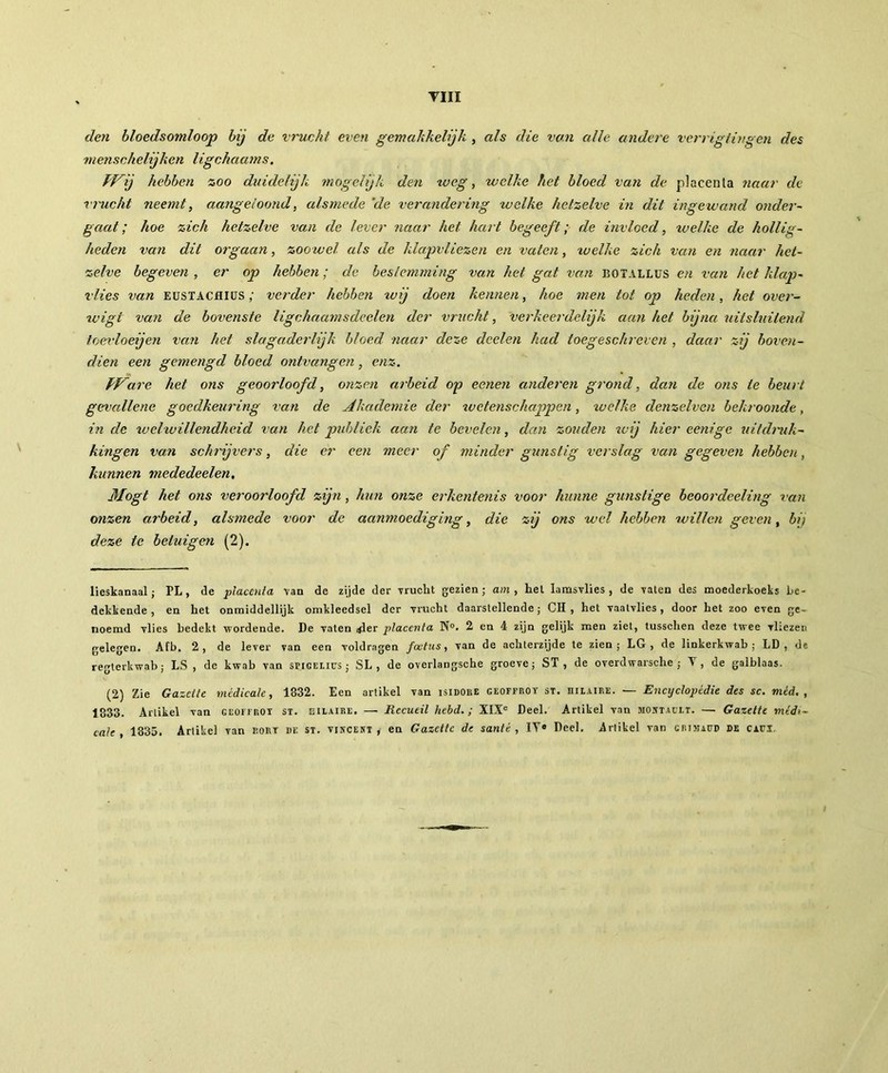 den bloedsomloop bij de vrucht even gemakkelijk , als die van alle andere verrigiingen des menschelijken ligchaams. ff^ij hebben zoo duidelijk mogelijk den tv eg, welke het bloed van de placenta naar de vrucht neemt, aangeloond, alsmede ‘de verandering welke hetzelve in dit ingewand onder- gaat ; hoe zich hetzelve van de lever naar het hart begeeft; de invloed, tv elke de hollig- heden van dit orgaan, zoowel als de klapvliezen en vaten, xvelke zich van en naar het- zelve begeven , er op hebben ; de bestemming van het gat van botallus en van het klap- vlies van EUSTACHIUSverder hebben wij doen kennen, hoe men tot op heden, het over- xvigi van de bovenste ligchaamsdeelen der vrucht, verkeerdelijk aan het bijna uitsluitend toevloeijen van het slagaderlijk bloed naar deze doelen had toegeschreven , daar zij boven- dien een gemengd bloed ontvangen, enz. ff^are het ons geoorloofd, onzen arbeid op eenen anderen grond, dan de ons te beurt gevallene goedkeuring van de Akademie der xvetenschappen, welke denzelven bekroonde, in de xvelxvillendheid van het publiek aan te bevelen, dan zouden wij hier eenige uitdruk- kingen van schrijvers, die er een meer of minder gunstig verslag van gegeven hebben, kunnen mededeelen, Mogt het ons veroorloofd zijn, hun onze erkentenis voor hunne gunstige beoordeeling van onzen arbeid, alsmede voor de aanmoediging, die zij ons wel hebben willen geven, bij deze ie betuigen (2). lieskanaal; PL, de placenta van de zijde der vrucht gezien; am , hel lamsvlies , de vaten des moederkoeks be- dekkende, en het onmiddellijk omkleedsel der vrucht daarstellende ; CH , het vaatvlies, door het zoo even ge- noemd vlies bedekt wordende. De vaten .-der placenta N°. 2 en 4 zijn gelijk men ziet, tusschen deze twee vkezen gelegen. Afb. 2, de lever van een voldragen foetus, van de achterzijde te zien; LG , de linkerkwab ; LD, de regterkwab ; LS , de kwab van stigelius ; SL , de overlangsche groeve; ST , de overdwarsche ; Y , de galblaas. (2) Zie Gazette medicale, 1832. Een artikel van isidoue geoffrot st. üilaire. — Encyclopédie des sc. méd. , 1833. Artikel van geoffrot st. eilaire. — Recueil hebd. ; XIXe Deel. Artikel van mostaüit. — Gazette médi- cale , 1835. Artikel van dort de st. vincest , en Gazette de santé , IY® Deel. Artikel van crimadd de cafi