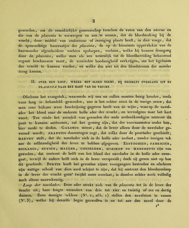 geworden , om de onmiddelljke gemeenschap tusschen de vaten van den uterus en die van de placenta te verwerpen en aan te nemen, dat de bloedmaking hij de vrucht, door middel van endosmose of inzuiging plaats heeft, in dier voege, dat de sponsachtige haarvaatjes der placenta, de op de binnenste oppervlakte van de baarmoeder afgescheidene vochten opslorpen, vochten, welke bij hunnen doorgang door de placenta, welke men als een wezenlijk tot de bloedbereiding behoorend orgaan beschouwen moet, de vereischte hoedanigheid verkrijgen., om het ligchaam der vrucht te kunnen voeden , en welke dus niet tot den bloedstroom der moeder terug keeren. II. OVER DEN LOOP, WELKE HET BLOED NEEMT, BIJ DESZELFS OVERGANG UIT DS PLACENTA NAAR HET HART VAN DE VRUCHT. ' . [ ' ‘ ' ^ ' ’ ‘ , [ [ , ' _ • 7 {. ' ' ' j ’ ; Ofschoon het vraagstuk, waarmede wij ons nu zullen moeten bezig houden , reeds voor lang is behandeld geworden , zoo is het echter eerst in de vorige eeuw, dat men eene bijkans ware beschrijving gegeven heeft van de wijze, waarop de navel- ader het bloed naar de onderste holle ader der vrucht, en vervolgens naar het hart voert. Ten einde het verschil van gevoelen der oude ontieedkundigen omtrent dit punt te kunnen aantoonen, zal het genoeg zijn, dat der voornaamsten onder hen, hier mede te deelen. Galenus meent, dat de lever alleen door de navelader ge- vormd wordt ; arantius daarentegen zegt, dat zulks door de poortader geschiedt ; HARVEY stelt, dat de navelader zich in de holle ader ontlast, zonder eenigen tak aan de zelfstandigheid der lever te hebben afgegeven. Eustachius, pabriciüs , RIOLANÜS , RUYSCH , HALLER , CHESELDEN , HOBOKEN en MARCHETTI zijn van gevoelen , dat omtrent de helft van het bloed der navelader in de holle ader over- gaat, terwijl de andere helft zich in de lever verspreidt; doch zij geven niet op hoe dit geschiedt. Bertin heeft het gevoelen zijner voorgangers bestreden en ofschoon zijn nuttige arbeid van dien aard schijnt te zijn , dat hij omtrent den bloedsomloop in de lever der vrucht geen’ twijfel meer overlaat, is dezelve echter noch volledig noch altoos naauwkeurig., Loop der navelader. Deze ader strekt zich van de placenta tot in de lever der vrucht uit ; hare lengte verandert van drie tot vier en twintig of zes en dertig duimen. Eene menigte takken (N°. 2, afb. 1) stellen den navelstam te zamen (N°. 3) > welke bij deszelfs begin gezwollen is en tot aan den navel door de 1*