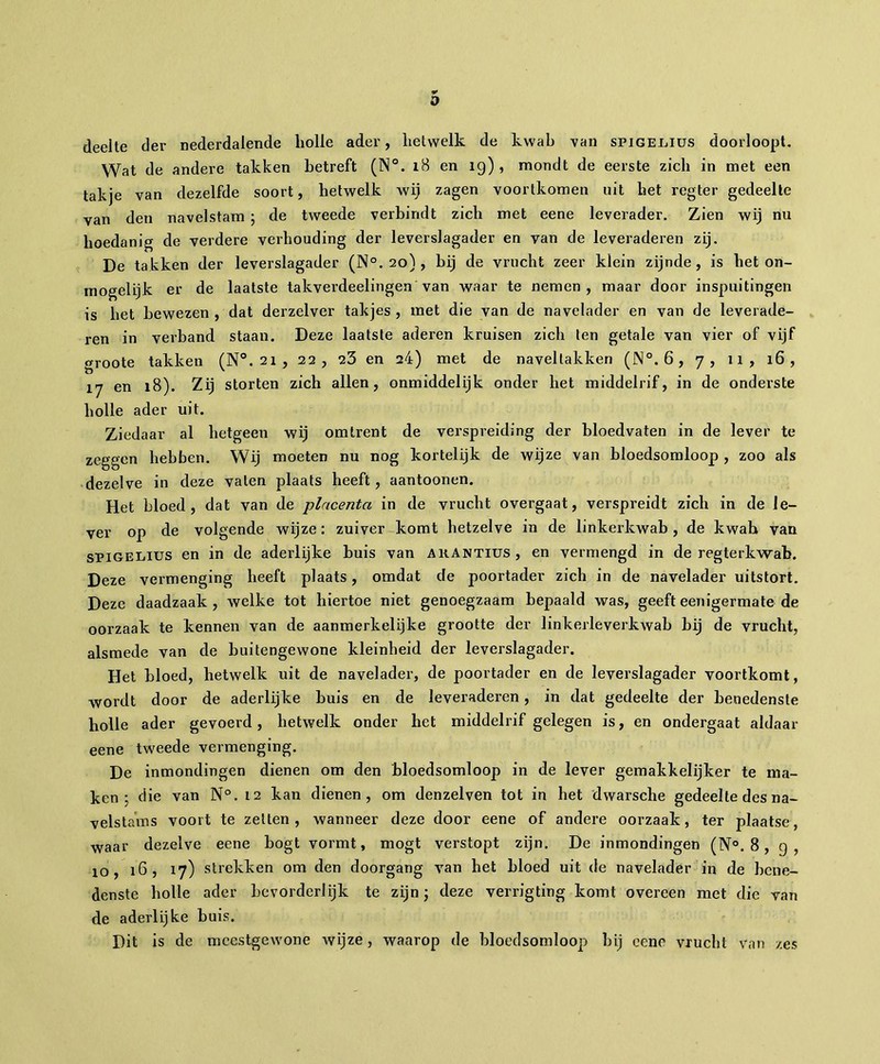 a deelte der nederdalende bolle ader, hetwelk de kwab van spigel.ius doorloopt. Wat de andere takken betreft (N°. 18 en 19), mondt de eerste zicli in met een takje van dezelfde soort, hetwelk wij zagen voortkomen uit bet regter gedeelte van den navelstam ; de tweede verbindt zicb met eene leverader. Zien wij nu hoedanig de verdere verhouding der leverslagader en van de leveraderen zij. De takken der leverslagader (N°. 20) , bij de vrucht zeer klein zijnde, is het on- mogelijk er de laatste takverdeelingen van waar te nemen, maar door inspuitingen is het bewezen , dat derzelver takjes , met die van de navelader en van de leverade- ren in verband staan. Deze laatste aderen kruisen zich ten getale van vier of vijf groote takken (N°. 21 , 22, 23 en 24) met de naveltakken (jN°.6, 7, 11, 16, 17 en 18). Zij storten zich allen, onmiddelijk onder het middelrif, in de onderste holle ader uit. Ziedaar al hetgeen wij omtrent de verspreiding der bloedvaten in de lever te zeggen hebben. Wij moeten nu nog kortelijk de wijze van bloedsomloop , zoo als dezelve in deze vaten plaats heeft, aantoonen. Het bloed, dat van de placenta in de vrucht overgaat, verspreidt zich in de le- ver op de volgende wijze: zuiver komt hetzelve in de linkerkwab , de kwab van sPiGEiiius en in de aderlijke buis van arantius, en vermengd in de regter kwab. Deze vermenging heeft plaats, omdat de poortader zich in de navelader uitstort. Deze daadzaak, welke tot hiertoe niet genoegzaam bepaald was, geeft eenigermate de oorzaak te kennen van de aanmerkelijke grootte der linkerleverkwab bij de vrucht, alsmede van de buitengewone kleinheid der leverslagader. Het bloed, hetwelk uit de navelader, de poortader en de leverslagader voortkomt, wordt door de aderlijke buis en de leveraderen, in dat gedeelte der benedenste holle ader gevoerd, hetwelk onder het middelrif gelegen is, en ondergaat aldaar eene tweede vermenging. De inmondingen dienen om den bloedsomloop in de lever gemakkelijker te ma- ken ; die van N°. 12 kan dienen, om denzelven tot in het dwarsche gedeelte des na- velstams voort te zetten, wanneer deze door eene of andere oorzaak, ter plaatse, waar dezelve eene bogt vormt, mogt verstopt zijn. De inmondingen (N°. 8, 9, 10, 16, 17) strekken om den doorgang van het bloed uit de navelader in de bene- denste bolle ader bevorderlijk te zijn; deze verrigting komt overeen met die van de aderlijke buis. Dit is de mcestgewone wijze, waarop de bloedsomloop bij eene vrucht van zes