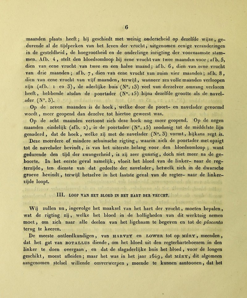 maanden plaats heeft ; hij geschiedt met weinig onderscheid op dezelfde wijze , ge- durende al de tijdperken van het leven der vrucht, uitgenomen eenige veranderingen in de gesteldheid , de hoegrootheid en de onderlinge inrigting der voornaamste stam- men. Afb. 4, stelt den bloedsomloop hij eene vrucht van twee maanden voor ; af b. 5, dien van eene vrucht van twee en een halve maand; afb. 6, dien van eene vrucht van drie maanden ; afb. 7 , dien van eene vrucht van ruim vier maanden ; afb. 8 , dien van eene vrucht van vijf maanden, terwijl, wanneer zes volle maanden verloopen zijn (afb. 1 en 3), de aderlijke buis (N°. i3) veel van derzelver omvang verloren heeft, hebbende alsdan de poortader (N°. 15) bijna dezelfde grootte als de navel- ader (N°. 3). Op de zeven maanden is de hoek , welke door de poort- en navelader gevormd wordt , meer geopend dan dezelve tot hiertoe geweest was. Op de acht maanden vertoont zich deze hoek nog meer geopend. Op de negen maanden eindelijk (afb. 2) , is de poortader (N°. i5) zoodanig tot de middelste lijn genaderd, dat de hoek, welke zij met de navelader (N°. 3) vormt, bijkans regt is. Deze meerdere of mindere schuinsche rigting , waarin zich de poortader met opzigt tot de navelader bevindt, is van het uiterste belang voor den bloedsomloop ; want gedurende den tijd der zwangerheid , is zij zeer gunstig, doch niet meer na de ge- boorte. In het eerste geval namelijk, vloeit het bloed van de linker- naar de reg- terzijde, ten dienste van dat gedeelte der navelader, hetwelk zich in de dwarsche groeve bevindt, terwijl hetzelve in het laatste geval van de regter- naar de linker- zijde loopt. III. LOOP VAN HET BLOED IN HET HART DER VRUCHT. Wij zullen nu, ingevolge het maaksel van het hart der vrucht, moeten bepalen, wat de rigting zij, welke het bloed in de holligheden van dit werktuig nemen moet, om zich naar alle deelen van het ligchaam te begeven en tot de placenta terug te keeren. De meeste onlleedkundigen, van harveY en lower tot op méry , meenden, dat het gat van BOTAiiLUS diende, om het bloed uit den regterharteboezem in den linker te doen overgaan , en dat de slagaderlijke buis het bloed , voor de longen geschikt, moest afleiden; maar het was in het jaar i64g, dat méry, dit algemeen aangenomen stelsel willende omverwerpen , meende te kunnen aantoonen, dat het