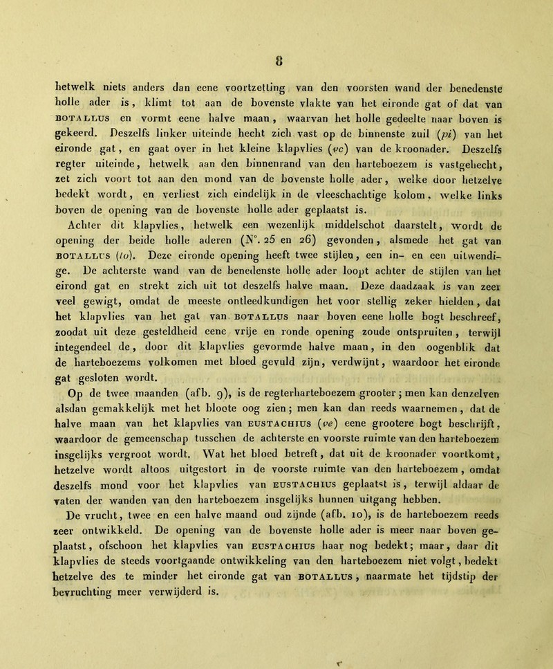 hetwelk niets anders dan eene voortzetting van den voorsten wand der benedenste holle ader is, klimt tot aan de bovenste vlakte van het eironde gat of dat van botallus en vormt eene halve maan, waarvan het holle gedeelte naar boven is gekeerd. Deszelfs linker uiteinde hecht zich vast op de binnenste zuil (pz) van het eironde gat, en gaat over in het kleine klapvlies (cc) vau de kroonader. Deszelfs regter uiteinde, hetwelk aan den binnenrand van den harteboezem is vastgehecht, zet zich voort tot aan den mond van de bovenste holle ader, welke door hetzelve bedekt wordt, en verliest zich eindelijk in de vleeschachtige kolom, welke links boven de opening van de bovenste holle ader geplaatst is. Achter dit klapvlies, hetwelk een wezenlijk middelschot daarstelt, wordt de opening der beide holle aderen (N°. 25 en 26) gevonden, alsmede het gat van botallcs (/o). Deze eironde opening heeft twee stijlen, een in- en een uitwendi- ge. De achterste wand van de benedenste holle ader loopt achter de stijlen van het eirond gat en strekt zich uit lot deszelfs halve maan. Deze daadzaak is van zeer veel gewigt, omdat de meeste ontleedkundigen het voor stellig zeker hielden, dat het klapvlies van het gat van botallus naar boven eene holle bogt beschreef, zoodat uit deze gesteldheid eene vrije en ronde opening zoude ontspruiten , terwijl integendeel de, door dit klapvlies gevormde halve maan, in den oogenblik dat de harteboezems volkomen met bloed gevuld zijn, verdwijnt, waardoor het eironde gat gesloten wordt. °p de twee maanden (afb. 9), is de regterharteboezem grooter ; men kan denzelven alsdan gemakkelijk met het bloote oog zien ; men kan dan reeds ivaarnemen , dat de halve maan van het klapvlies van eustachius (ce) eene grootere bogt beschrijft, waardoor de gemeenschap tusschen de achterste en voorste ruimte van den harteboezem insgelijks vergroot wordt. Wat het bloed betreft, dat uit de kroonader voortkomt, hetzelve wordt altoos uitgestort in de voorste ruimte van den harteboezem , omdat deszelfs mond voor het klapvlies van eustachius geplaatst is, terwijl aldaar de vaten der wanden van den harteboezem insgelijks hunnen uitgang hebben. De vrucht, twee en een halve maand oud zijnde (afb. 10), is de harteboezem reeds zeer outwikkeld. De opening van de bovenste holle ader is meer naar boven ge- plaatst, ofschoon het klapvlies van eustachius haar nog bedekt; maar, daar dit klapvlies de steeds voortgaande ontwikkeling van den harteboezem niet volgt, bedekt hetzelve des te minder het eironde gat van botallus , naarmate het tijdstip der bevruchting meer verwijderd is. T*