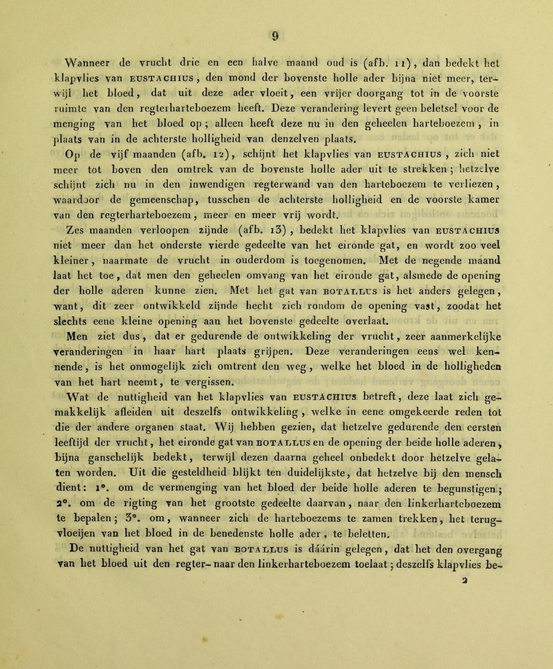 Wanneer de vrucht drie en een halve maand oud is (afb. n), dan bedekt het klapvlies van eustachius, den mond der bovenste holle ader bijna niet meer, ter- wijl het bloed, dat uit deze ader vloeit, een vrijer doorgang tot in de voorste ruimte van den reglerharteboezem heeft. Deze verandering levert geen beletsel voor de menging van het bloed op ; alleen heeft deze nu in den geheelen harleboezem , in plaats van in de achterste holligheid van denzelven plaats. Op de vijf maanden (afb. 12), schijnt het klapvlies van eustACHIUS , zich niet meer tot boven den om trek van de bovenste holle ader uit te strekken ; hetzelve schijnt zich nu in den inwendigen regterwand van den harteboezem te verliezen , waardoor de gemeenschap, tusschen de achterste holligheid en de voorste kamer van den regterharteboezem, meer en meer vrij wordt. Zes maanden verloopen zijnde (afb. i3) , bedekt het klapvlies van eustachius niet meer dan het onderste vierde gedeelte van bet eironde gat, en wordt zoo veel kleiner, naarmate de vrucht in ouderdom is toegenomen. Met de negende maand laat het toe, dat men den gelieelen omvang van het eironde gat, alsmede de opening der bolle aderen kunne zien. Met het gat van botA EUUS is het anders gelegen, want, dit zeer ontwikkeld zijnde hecht zich rondom de opening vast, zoodat het slechts eene kleine opening aan het bovenste gedeelte overlaat. Men ziet dus , dat er gedurende de ontwikkeling der vrucht, zeer aanmerkelijke veranderingen in baar hart plaats grijpen. Deze veranderingen eens wel ken- nende , is het onmogelijk zich omtrent den weg , welke het bloed in de holligheden van het hart neemt, te vergissen. Wat de nuttigheid van het klapvlies van eustachius betreft, deze laat zich ge- makkelijk afleiden uit deszelfs ontwikkeling , welke in eene omgekeerde reden tot die der andere organen staat. Wij hebben gezien, dat hetzelve gedurende den eersten leeftijd der vrucht, het eironde gat van botallus en de opening der beide holle aderen , bijna ganschelijk bedekt, terwijl dezen daarna geheel onbedekt door hetzelve gela- ten worden. Uit die gesteldheid blijkt ten duidelijkste, dat hetzelve bij den mensck dient: 1°. om de vermenging van het bloed der beide holle aderen te begunstigen; 2°. om de rigting van het grootste gedeelte daarvan, naar den linkerharteboezem te bepalen; 3°. om, wanneer zich de harteboezems te zamen trekken, het terug- vloeijen van het bloed in de benedenste holle ader , te beletten. De nuttigheid van het gat van botallus is daarin gelegen, dat het den overgang van bet bloed uit den regter-naar den linkerharteboezem toelaat ; deszelfs klapvlies be- 2