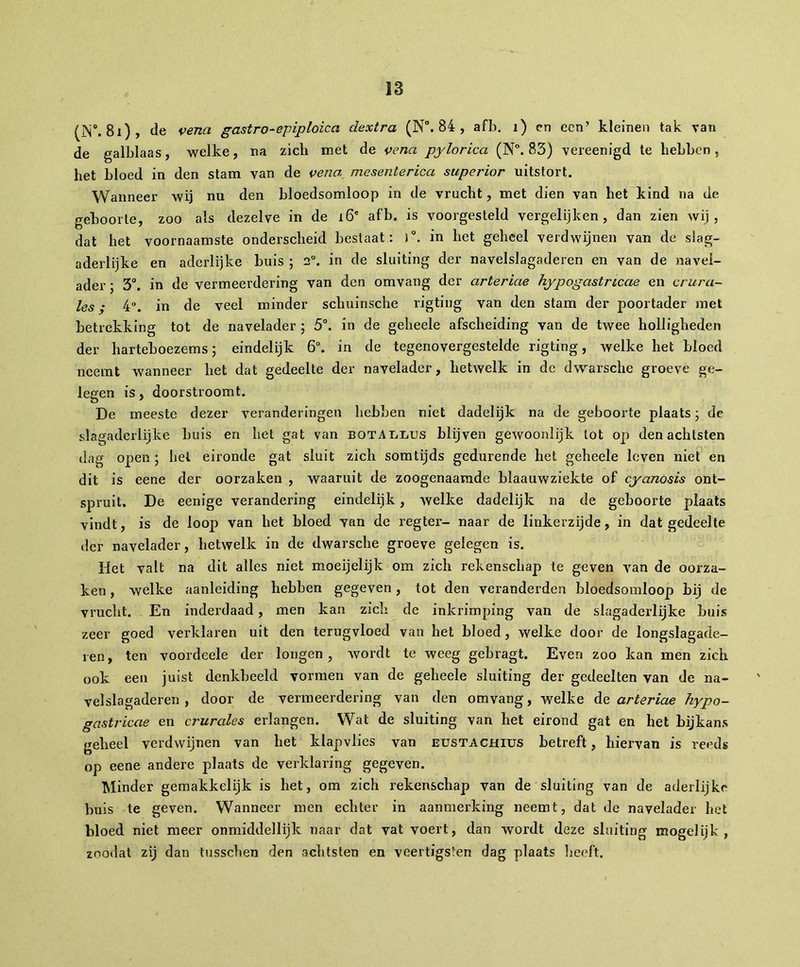 (N0. 81), de venct gastro-epiploica dextra (N°. 84 , afb. i) en een’ kleinen tak van de galblaas, welke, na zich met de veria pylorica (N°. 83) vereenigd te hebben, het bloed in den stam van de vena mcsenterica superior uitstort. Wanneer wij nu den bloedsomloop in de vrucht, met dien van het kind na de geboorte, zoo als dezelve in de 16' afb. is voorgesteld vergelijken, dan zien wij, dat het voornaamste onderscheid bestaat: )°. in het geheel verdwijnen van de slag- aderlijke en aderlijke buis ; 2°. in de sluiting der navelslagaderen en van de navel- ader ; 3°. in de vermeerdering van den omvang der arteriae hypogastricae en crura- les • 4. in de veel minder schuinsche rigting van den stam der poortader met betrekking tot de navelader ; 5°. in de geheele afscheiding van de twee holligheden der harteboezems ; eindelijk 6°. in de tegenovergestelde rigting, welke het bloed neemt wanneer het dat gedeelte der navelader, hetwelk in de dwarsche groeve ge- legen is, doorstroomt. De meeste dezer veranderingen hebben niet dadelijk na de geboorte plaats ; de slagaderlijke buis en het gat van BOTAiiLUS blijven gewoonlijk tot op den achtsten dag open ; hel eironde gat sluit zich somtijds gedurende het geheele leven niet en dit is eene der oorzaken , waaruit de zoogenaamde blaauwziekte of cyanosis ont- spruit. De eenige verandering eindelijk, welke dadelijk na de geboorte plaats vindt, is de loop van het bloed van de regter- naar de linkerzijde, in dat gedeelte der navelader, hetwelk in de dwarsche groeve gelegen is. Het valt na dit alles niet moeijelijk om zich rekenschap te geven van de oorza- ken , welke aanleiding hebben gegeven, tot den veranderden bloedsomloop bij de vrucht. En inderdaad, men kan zich de inkrimping van de slagaderlijke buis zeer goed verklaren uit den terugvloed van het bloed, welke door de longslagade- ren, ten voordeele der longen, wordt te weeg gebragt. Even zoo kan men zich ook een juist denkbeeld vormen van de geheele sluiting der gedeelten van de na- velslagaderen , door de vermeerdering van den omvang, welke de arteriae hypo- gastricae en crurales erlangen. Wat de sluiting van het eirond gat en het bijkans geheel verdwijnen van het klapvlies van eustachius betreft, hiervan is reeds op eene andere plaats de verklaring gegeven. Minder gemakkelijk is het, om zich rekenschap van de sluiting van de aderlijke buis te geven. Wanneer men echter in aanmerking neemt, dat de navelader het bloed niet meer onmiddellijk naar dat vat voert, dan wordt deze sluiting moge!ijk , znodat zij dan tusschen den achtsten en veertigsten dag plaats heeft.