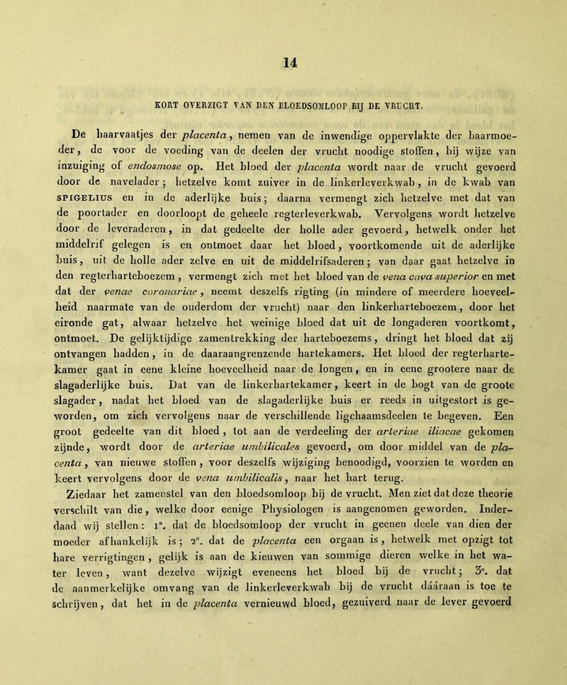 KORT OVERZIGT VAN DEN BLOEDSOMLOOP BIJ DE VRUCHT. De haarvaatjes der placenta, nemen van de inwendige oppervlakte der baarmoe- der, de voor de voeding van de deelen der vrucht noodige stoffen, hij wijze van inzuiging of endosmose op. Het bloed der placenta wordt naar de vrucht gevoerd door de navelader ; hetzelve komt zuiver in de linkerleverkwab , in de kwab van sPiGEiiius en in de aderlijke buis 5 daarna vermengt zich hetzelve met dat van de poortader en doorloopt de geheele regterleverkwab. Vervolgens wordt hetzelve door de leveraderen, in dat gedeelte der holle ader gevoerd, hetwelk onder het middelrif gelegen is en ontmoet daar het bloed, voortkomende uit de aderlijke huis, uit de holle ader zelve en uit de middelrifsaderen ; van daar gaat hetzelve in den regterhartehoezem , vermengt zich met het bloed van de vena cava superior en met dat der venue coronariae, neemt deszeifs rigting (in mindere of meerdere hoeveel- heid naarmate van de ouderdom der vrucht) naar den linkerharteboezem , door het eironde gat, alwaar hetzelve het weinige bloed dat uit de longaderen voortkomt, ontmoet. De gelijktijdige zamentrekking der harteboezems, dringt het bloed dat zij ontvangen hadden, in de daaraangrenzende hartekamers. Het bloed der regterharte- kamer gaal in eene kleine hoeveelheid naar de longen, en in eene grootere naar de slagaderlijke buis. Dat van de linkerhartekamer, keert in de bogt van de groote slagader, nadat het bloed van de slagaderlijke buis er reeds in uitgestort is ge- worden, om zich vervolgens naar de verschillende ligchaamsdeelen te begeven. Een groot gedeelte van dit bloed , tot aan de verdeeling der arteriae iliacae gekomen zijnde, wordt door de arteriae umbilicales gevoerd, om door middel van de plcv- centa , van nieuwe stoffen , voor deszeifs wijziging benoodigd, voorzien te worden en keert vervolgens door de vena umbilicalis, naar het hart terug. Ziedaar het zamenslel van den bloedsomloop bij de vrucht. Men ziet dat deze theorie verschilt van die , welke door eenige Physiologen is aangenomen geworden. Inder- daad wij stellen : i°. dat de bloedsomloop der vrucht in geenen deele van dien der moeder afhankelijk is ; 20. dat de placenta een orgaan is , hetwelk met opzigt tot hare verrigtingen , gelijk is aan de kieuwen van sommige dieren welke in het wa- ter leven, want dezelve wijzigt eveneens het bloed bij de vrucht; 3°. dat de aanmerkelijke omvang van de linkerleverkwab bij de vrucht daaraan is toe te schrijven, dat het in de placenta vernieuwd bloed, gezuiverd naar de lever gevoerd