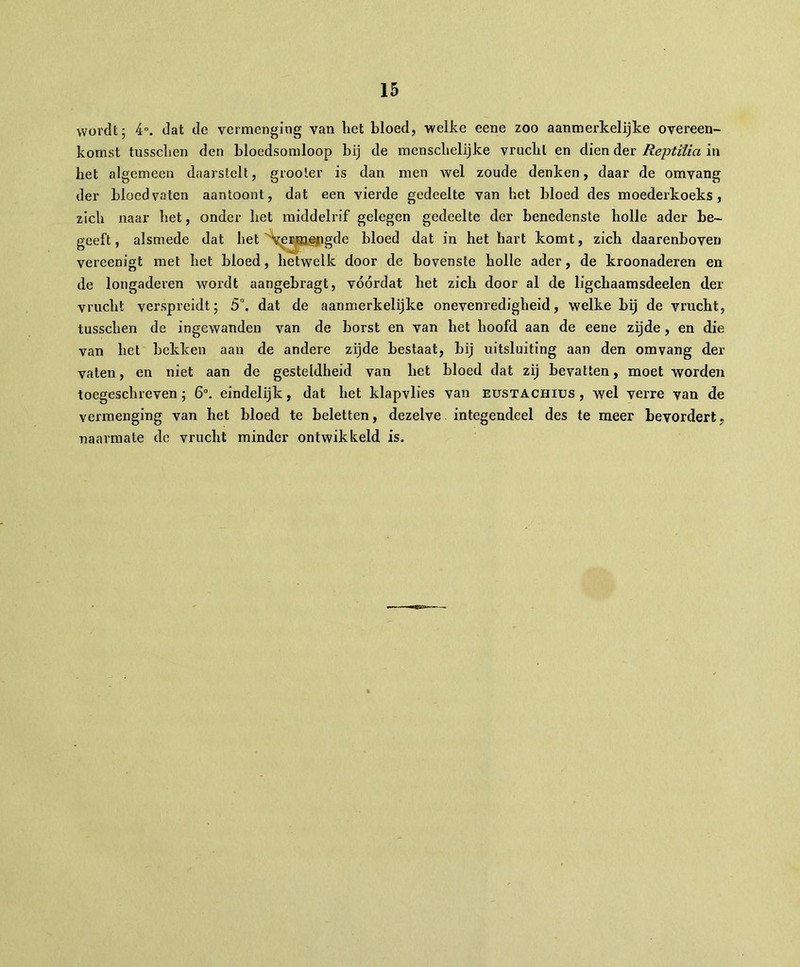 wordt; 4°. dat de vermenging van liet bloed, welke eene zoo aanmerkelijke overeen- komst tussclien den bloedsomloop bij de mensebelijke vrucbl en dien der Reptilia in het algemeen daarstelt, grooler is dan men wel zoude denken, daar de omvang der bloedvaten aantoont, dat een vierde gedeelte van het bloed des moederkoeks , zich naar bet, onder bet middelrif gelegen gedeelte der benedenste holle ader be- geeft, alsmede dat bet vermengde bloed dat in het hart komt, zich daarenboven vereenigt met het bloed, hetwelk door de bovenste holle ader, de kroonaderen en de longaderen wordt aangebragt, vóórdat het zich door al de ligchaamsdeelen der vrucht verspreidt; 5°. dat de aanmerkelijke onevenredigheid, welke bij de vrucht, tussclien de ingewanden van de borst en van het hoofd aan de eene zijde , en die van het bekken aan de andere zijde bestaat, bij uitsluiting aan den omvang der vaten, en niet aan de gesteldheid van het bloed dat zij bevatten, moet worden toegeschreven; 6°. eindelijk, dat het klapvlies van eustachius , wel verre van de vermenging van het bloed te beletten, dezelve integendeel des te meer bevordert, naarmate de vrucht minder ontwikkeld is.