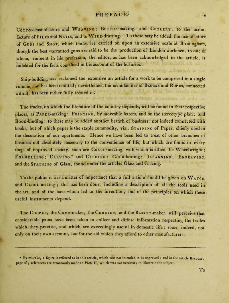 V CoTTON-manufacture and Weaving; BuTTON-making, and Cutlery; to the manu- facture of Files and Nails, and to Wir E-drawing. To these maybe added, the manufacture of Guns and Shot, which trades are carried on upon an extensive scale at Birmingham, though the best warranted guns are said to be the production of London workmen, to one of whom, eminent in his profession, the editor, as has been acknowledged in the article, is indebted for the facts confined in his account of the business. Ship-building was reckoned too extensive an article for a work to be comprised in a single volume, and has been omitted; nevertheless, the manufacture of Blocks and Ropes, connected with it, has been rather fully treated of. The trades, on which the literature of the country depends, will be found in their respective places, as PAPER-making; Printing, by moveable letters, and on the stereotype plan; and Boox-binding: to these may be added another branch of business, not indeed connected with books, but of which paper is the staple commodity, viz., Staining of Paper, chiefly used in the decoration of our apartments. Hence we have been led to treat of other branches of business not absolutely necessary to the convenience of life, but which are found in every --- > . . . f ~ ... . , w * 1 , „ c . . _ . ! . ? f _ . stage of improved society, such are CoACH-making, with which is allied the Wheelwright; Enamelling; Carving,* and Gilding; GoLn-beating; Japanning; Engraving, and the Staining of Glass, found under the articles Glass and Glazing. To the public it was a matter of importance that a full article should be given on Watch and CLOCK-making ; this has been done, including a description of all the tools used in the art, and of the facts which led to the invention, and of the principles on which these useful instruments depend. The Cooper, the CoMB-maker, the Currier, and the BASKET-maker, will perceive that considerable pains have been taken to collect and diffuse information respecting the trades which they practise, and which are exceedingly useful in domestic life ; some, indeed, not only on their own account, but for the aid which they afford to other manufacturers. * By mistake, a figure is referred to in this article, which was not intended to be engraved ; and in the article Bridges, page 41, references are erroneously made to Flate II, which was not necessary to illustrate the subject. To