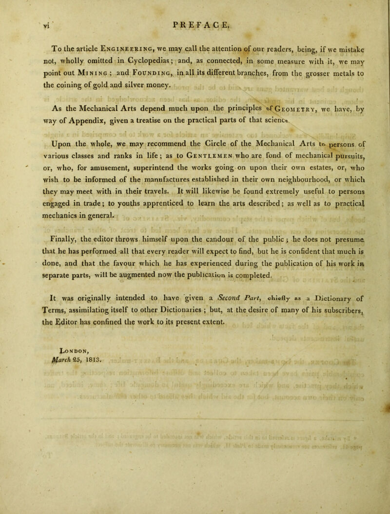 To the article Engineering, we may call the attention of our readers, being, if we mistake not, wholly omitted in Cyclopedias; and, as connected, in some measure with it, we may point out Mining ; and Founding, in all its different branches, from the grosser metals to the coining of gold and silver money. As the Mechanical Arts depend much upon the principles Geometry, we have, by way of Appendix, given a treatise on the practical parts of that science. Upon the whole, we may recommend the Circle of the Mechanical Arts to persons of various classes and ranks in life; as to Gentlemen who are fond of mechanical pursuits, or, who, for amusement, superintend the works going on upon their own estates, or, who wish to be informed of the manufactures established in their own neighbourhood, or which they may meet with in their travels. It will likewise be found extremely useful to persons engaged in trade; to youths apprenticed to learn the arts described; as well as to practical mechanics in general. Finally, the editor throws himself upon the candour of the public j he does not presume that he has performed all that every reader will expect to find, but he is confident that much is done, and that the favour which he has experienced during the publication of his work in separate parts, will be augmented now the publication is completed. It was originally intended to have given a Second Part, chiefly ns a Dictionary of Terms, assimilating itself to other Dictionaries ; but, at the desire of many of his subscribers, the Editor has confined the work to its present extent. Tondon, fl/larch 25, 1813.