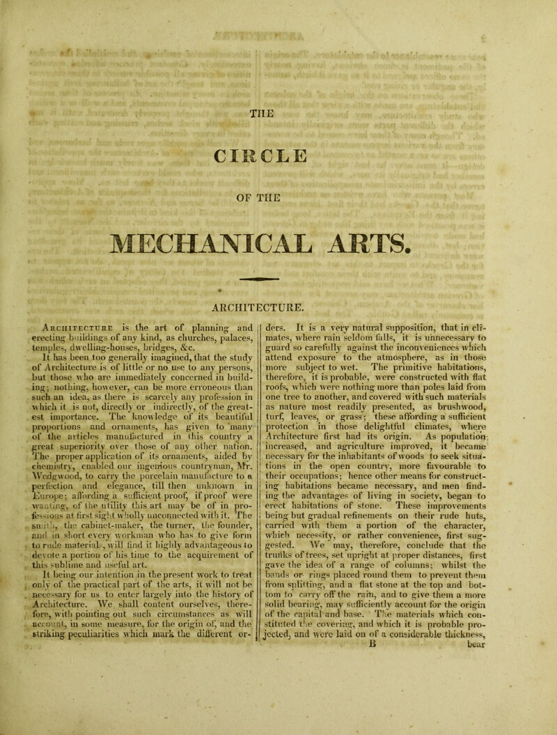 tiie CIRCLE OF THE MECHANICAL ARTS. ARCHITECTURE. ders. It is a very natural supposition, that in cli- mates, where rain seldom falls, it is unnecessary to guard so carefully against the inconv eniences which attend exposure to the atmosphere, as in those more subject to wet. The primitive habitations, therefore, it is probable, were constructed with flat roofs, which were nothing more than poles laid from one tree to another, and covered with such materials as nature most readily presented, as brushwood, turf, leaves, or grass; these affording a sufficient protection in those delightful climates, where Architecture first had its origin. As population, increased, and agriculture improved, it became necessary for the inhabitants of woods to seek situa- tions in the open country, more favourable to their occupations; hence other means for construct- { ing habitations became necessary, and men find- | ing the advantages of living in society, began to > erect habitations of stone. These improvements being but gradual refinements on their rude huts, carried with them a portion of the character, which necessity, or rather convenience, first sug- gested. We may, therefore, conclude that the trunks of trees, set upright at proper distances, first gave the idea of a range of columns; whilst the bands on rings placed round them to prevent them from splitting, and a flat stone at the top and bot- tom to carry off the rain, and to give them a more solid bearing, may sufficiently account for the origin of the capital and base. The materials which con- stituted the covering, and which it is probable pro- jected, and were laid on of a considerable thickness, B bear Architecture is the art of planning and j erecting buildings of any kind, as churches, palaces, temples, dwelling-houses, bridges, &c. It has been too generally imagined, that the study of Architecture is of little or no use to any persons, but those who are immediately concerned in build- ing: nothing, however, can be more erroneous than such an idea, as there is scarcely any profession in which it is not, directly or indirectly, of the great- est importance. The knowledge of its beautiful proportions and ornaments, has given to many of the articles manufactured in this country a great superiority over those of any other nation. The proper application of its ornaments, aided by chemistry, enabled our ingenious countryman, Mr. Wedgwood, to carry the porcelain manufacture to a perfection and elegance, till then unknown in Europe; affording a sufficient proof, if proof were wasting, of the utility this art may be of in pro- fessions at first sight wholly unconnected with it. The smith, the cabinet-maker, the turner, the founder, and in short every workman who has to give form to rude materials, will find it highly advantageous to devote a portion of his time to the acquirement of this sublime and useful art. It being our intention in the present work to treat only of the practical part of the arts, it will not be necessary for us to enter largely into the history of Architecture. We shall content ourselves, there- fore, with pointing out such circumstances as will account, in some measure, for the origin of, and the striking peculiarities which mark the different or-