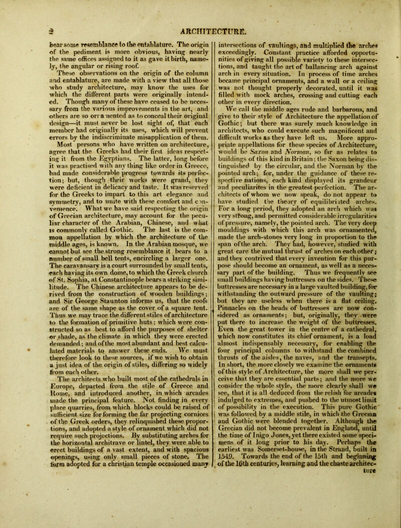 tear some resemblance to the entablature. The origin of the pediment is more obvious, having nearly the same offices assigned to it as gave it birth, name- ly, the angular or rising roof. These observations on the origin of the column and entablature, are made with a view that all those who study architecture, may know the uses for which the different parts were originally intend- ed. Though many of these have ceased to be neces- sary from the various improvements in the art, and others are so ornamented as to conceal their original design—it must never be lost sight of, that each member had originally its uses, which will prevent errors by the indiscriminate misapplication of them. Most persons who have written on architecture, agree that the Greeks had their first ideas respect- ing it from the Egyptians. The latter, long before It was practised with anything like order in Greece, had made considerable progress towards its perfec- tion; but, though their works were grand, they were deficient in delicacy and taste. It was reserved for the Greeks to impart to this art elegance and symmetry, and to unite with these comfort and con- venience. What we have said respecting the origin of Grecian architecture, may account for the pecu- liar character of the Arabian, Chinese, and what is commonly called Gothic. The last is the com- mon appellation by which the architecture of the middle ages, is known. In the Arabian mosque, we cannot but see the strong resemblance it bears to a number of small bell tents, encircling a larger one. The caravansary is a court surrounded by small tents, each having its own dome, to which the Greek church of St. Sophia, at Constantinople bears a striking simi- litude. The Chinese architecture appears to be de- rived from the construction of wooden buildings; and Sir George Staunton informs us, that the roofs are of the same shape as the cover of a square tent. Thus we may trace the different stiles of architecture to the formation of primitive huts; which were con- structed so as best to afford the purposes of shelter or shade, as the climate in which they were erected demanded; and of the most abundant and best calcu- lated materials to answer these ends. We must therefore look to these sources, if we wish to obtain a just idea of the origin of stiles, differing so widely from each other. The architects who built most of the cathedrals in Europe, departed from the stile of Greece and Home, and introduced another, in which arcades made the principal feature. Not finding in every place quarries, from which blocks could be raised of sufficient size for forming the far projecting cornices of the Greek orders, they relinquished these propor- tions, and adopted a style of ornament which did not require such projections. By substituting arches for the horizontal architrave or lintel, they were able to erect buildings of a vast extent, and with spacious openings, using only small pieces of stone. The lurm adopted for a Christian temple occasioned many intersections of vaultings, and multiplied the arches exceedingly. Constant practice afforded opportu- nities of giving all possible variety to these intersec- tions, and taught the art of ballancing arch against arch in every situation. In process of time arches became principal ornaments, and a wall or a ceiling was not thought properly decorated, until it was filled with mock arches, crossing and cuttiug each other in every direction. We call the middle ages rude and barbarous, and give to their style of Architecture the appellation of Gothic; but there was surely much knowledge in architects, who could execute such magnificent and difficult works as they have left us. More appro- priate appellations for these species of Architecture, would be Saxon and Norman, so far as relates to buildings of this kind in Britain; the Saxon being dis- tinguished by the circular, and the Norman by the pointed arch; for, under the guidance of these re- spective nations, each kind displayed its grandeur and peculiarites in the greatest perfection. The ar- chitects of whom we now speak, do not appear to have studied the theory of equilibri ited arches. For a long period, they adopted an arch which was very stfong, and permitted considerable irregularities of pressure, namely, the pointed arch. The very deep mouldings with which this arch was ornamented, made the arch-stones very long in proportion to the span of the arch. They had, however, studied with great care the mutual thrust of arches on each other; and they contrived that every invention for this pur- pose should become an ornament, as well as a neces- sary part of the building. Thus we frequently see small buildings having buttresses on the sides. These buttresses are necessary in a large vaulted building, for withstanding the outward pressure of the vaulting; but they are useless when there is a flat ceiling. Pinnacles on the heads of buttresses are now con- sidered as ornaments; but, originally, they were put there to increase the weight of the buttresses. Even the great tower in the centre of a cathedral, which now constitutes its chief ornament, is a load almost indispensably necessary, for enabling the four principal columns to withstand the combined thrusts of the aisles, the naves, and the transepts. In short, the more closely we examine the ornaments of this style of Architecture, the more shall we per- ceive that they are essential parts; and the more we consider the whole style, the more clearly shall we see, that it is all deduced from the relish for arcades indulged to extremes, and pushed to the utmost limit of possibility in the execution. This pure Gothic j was followed by a middle stile, in which the Grecian j and Gothic were blended together. Although the Grecian did not become prevalent in England, until the time of Inigo Jones, yet there existed some speci- mens of it long prior to his day. Perhaps the earliest was Somerset-house, in the Strand, built in 1549. Towards the end of the 15th and beginning | of the 16th centuries, learning and the chaste architec- ture