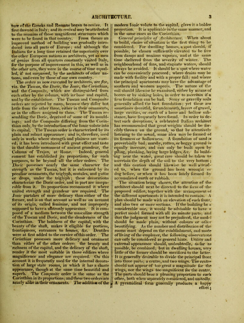 ture of the Greets and Romans began to revive. It first dawned in Italy; and its revival may be attributed to the remains of those magnificent structures which were to be found in that country. From thence an improved method of building- was gradually intro- duced into all parts of Europe; and although the Italians for a long time retained the superiority over the other European nations as architects, yet as men of genius from all quarters constantly visited Italy, for the purpose of improvement in this, as well as in the other arts, they were in the course of time equal- led, if not surpassed, by the architects of other na- tions, and even by those of our own country. The orders as now executed by architects, are five, viz. the Tuscan, the Doric, the Ionic, the Corinthian, and the Composite, which are distinguished from •each other by the column, with itsbase and capital, and by the entablature. The Tuscan and Composite orders are rejected by many, because they differ but little from the other three, either in their ornaments, or in the offices assigned to them. The Tuscan re- sembling the Doric, deprived of some of its mould- ings ; and the Composite differing from the Corin- thian only, by the introduction of the Ionic volute into its capital. The Tuscan order is characterized by its plain and robust appearance ; and is, therefore, used only in works where strength and plainess are want- ed; it has been introduced with great effect and taste in that durable monument of ancient grandeur, the Column of Trajan, at Rome. Indeed, general consent has established its proportions, for such purposes, to be beyond all the other orders. The Doric possesses nearly the same character for strength as the Tuscan, but it is enlivened by its peculiar ornaments, the trigfyph, mutules, and guttaj or drops, under the triglyph; these decorations characterize the Doric order, and in part are insepa- rable from it. Its proportions recommend it where united strength and grandeur are required. The Ionic partakes of more delicacy than either of the former, and is on that account as well as on account of its origin, called feminine, and not improperly supposed to have a nfhtronly appearance. It is com- posed of a medium between the masculine strength of the Tuscan and Doric, and the slenderness of the Corinthian. The boldness of the capital, with the beauty of the shaft, makes it eligible for porticos, frontispieces, entrances to houses, &c. Dentiles were at first added to the cornice of this order. The Corinthian possesses more delicacy and ornament than either of the other orders; the beauty and richness of the capital, and the delicacy of the shaft, render it the most suitable in those edifices where magnificence and elegance are required. On this account it is frequently used for the internal decora- tion of large state rooms, in which it has a chaste appearance, though at the same time beautiful and superb. The Composite order is the same as the Corinthian in its proportions; and these two orders are nearly alike in their ornaments. The addition of the modern Ionic volute to the capital, gives it a bolder projection. It is applicable in the same manner, and in the same cases as the Corinthian. General principles of Architecture. When about to build, choice of situation is the first thing to be considered. For dwelling houses, a spot should, if possible, be chosen sufficiently elevated to be free from damps and noxious vapours, and at the same time sheltered from the severity of winter. The neighbourhood of fens, and stagnate waters, should always be avoided. It should be a spot where water can be conveniently procured; where drains may be made with facility and with a proper fall; and where the principal apartments may have the advantage of southern and western aspects. The nature of the soil should likewise be examined, either by means of borers or by sinking holes, in order to ascertain if a firm foundation can be had. Stony or gravelly soils generally afford the best foundation; yet these are sometimes deceitful, for underneath, layers of gravel, large cavities, or earth of a loose and hollow sub- stance, have frequently been found. In order to de- tect such deceptions, a celebrated Italian architect has recommended that great weights should be tor- cibly thrown on the ground, so that by attentively listening to the sound, some idea may be formed ot its firmness or hollowness. A foundation of sand is proverbially bad; marshy, rotten, or boggy ground is equally insecure, and can only be built upon by piling, planking, laying large ledges, &c. In build- ing near the water, great care should be taken to ascertain the depth of the soil to the very bottom ; and this caution should likewise be well attend- ed to, when the ground has been wrought or dug before, or when it has been lately formed by accumulated earth or rubbish. The situation being chosen, the attention of the architect should next be directed to the form of the proposed edifice, together w ith the arrangement ot the different apartments it is intended to contain. A plan should be made with an elevation of each front, and also two or more sections. If the building be a considerable one, it would be advisable to have a perfect model formed with all its minute parts; and that the judgment may not be prejudiced, the model should be made plain, without colours or other beautifying. As the number and distribution of the rooms must depend on the establishment, and mode of living of the employer, the following observation* can only be considered as general hints. Utility and external appearance should, undoubtedly, as far as fpossible, be combined; but in dwelling houses, very ittle of the former should be sacrificed to the latter. It is generally desirable to divide the principal front into three parts; a centre, and two wings. The centre should not appear of too great a magnitude for the wings, nor the wings too magnificent for the centre. The parts should bear a pleasing proportion to each other, both when separately considered, and unitedly. A pyramidical form generally produces a happy effect;