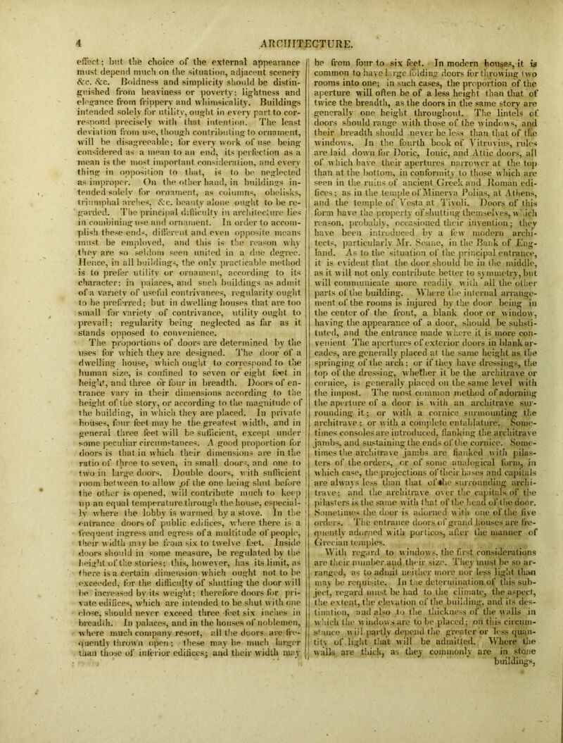 effect; but the choice of the external appearance must depend much on the situation, adjacent scenery &c. &c. Boldness and simplicity should be distin- guished from heaviness or poverty: lightness and elegance from frippery and whimsicality. Buildings intended solely for utility, ought in every part to cor- respond precisely with that intention. The least deviation from use, though contributing to ornament, will be disagreeable; for every work of use being considered as a mean to an end, its perfection as a mean is the most important consideration, and every thing in opposition to that, is to be neglected as improper. On the other hand, in buildings in- tended solely for ornament, as columns, obelisks, triumphal arches, (fee. beauty alone ought to be re- garded. The principal difficulty in architecture lies in combining use and ornament. In order to accom- plish these ends, different and even opposite means must be employed, and this is the reason why they are so seldom seen united in a due degree. He i ice, in all buildings, the only practicable method is to prefer utility or ornament, according to its character; in palaces, and such buildings as admit of a variety of useful contrivances, regularity ought to be preferred; but in dwelling houses that are too small for variety of contrivance, utility ought to prevail; regularity being neglected as far as it stands opposed to convenience. The proportions of doors are determined by the uses for which they are designed. The door of a dwelling house, which ought to correspond to the human size, is confined to seven or eight feet in height, and three dr four in breadth. Doors of en- trance vary in their dimensions according to the height of the story, or according to the magnitude of the building, in which they are placed. In private houses, four feet may he the greatest width, and in general three feet will be sufficient, except under some peculiar circumstances. A good proportion for doors is that in which their dimensions are in the j ratio of three to seven, in small doors, and one to j two in large doors. Double doors, with sufficient i room between to allow .of the one being shut before ! the other is opened, will contribute much to keep j up an equal temperature through the house, especial- ; ly where the lobby is warmed by a stove. In the 1 entrance doors of public edifices, where there is a | frequent ingress and egress of a multitude of people, ; their w idth may be from six to twelve feet. Inside j doors should in some measure, be regulated by the height of the storie3; this, however, has its limit, as there is a certain dimension which ought not to be exceeded, for the difficulty of shutting the door will be increased by its weight; therefore doors for pri- vate edifices, which are intended to be shut with one close, should never exceed three feet six inches in breadth. In palaces, and in the houses of noblemen, where much company resort, all the doors are fre- quently thrown open; these maybe much larger tium those of interior edifices,; and their width may be from four to six feet. In modern houses, it is common to have 1 rge folding doors for throwing two rooms into one; in such cases, the proportion of the aperture will often be of a less height than that of twice the breadth, as the doors in the same story are generally one height throughout. The lintels of doors should range with those of the windows, and their breadth should never be less than that of the windows. In the fourth book of Vitruvius, rules are laid down for Doric, Ionic, and Attic doors, all of which have their apertures narrower at the top than at the bottom, in conformity to those which are seen in the ruins of ancient Greek and Roman edi- fices; as in the temple of Minerva Polias, at Athens, and the temple of Vesta at Tivoli. Doors of this form have the property of shutting themselves, which reason, probably, occasioned their invention; thev have been introduced by a fewr modern archi- tects, particularly Mr. Soane, in the Bank of Eng- land. As to the situation of the principal entrance, it is evident that the door should be in the middle, as it will not only contribute better to symmetry, but will communicate more readily with all the other parts of the building. Where the internal arrange- ment of the rooms is injured by the door being in the center of the front, a blank door or window, having the appearance of a door, should be substi- tuted, and the entrance made where it is more con- venient The apertures of exterior doors in blank ar- cades, are generally placed at the same height as the springing of the arch; or if they have dressings, the top of the dressing, whether it be the architrave or cornice, is generally placed on the same level with the impost. The most common method of adorning the aperture of a door is with an architrave sur- rounding it; or with a cornice surmounting the architrave ; or with a complete entablature. Some- times consoles are introduced, flanking the architrave jambs, and sustaining the ends of the cornice. Some- times the architrave jambs are flanked with pilas- ters of the orders, cr of some analogical form, in which case, the projections of their bases and capitals are always less than that of the surrounding archi- trave; and the architrave over the capitals of the pilasters is the same with that of the head of the door. Sometimes the door is adorned with one of the five orders. The entrance doors of grand houses are fre- quently adorned with porticos, after the manner of Grecian temples. With regard to windows, the first considerations are their number.aud their size. They must lie so ar- ranged, as to admit neither more nor less light than may be requisite. In t ie determination of this sub- ject, regard must be had to the climate, the aspect, the extent, the elevation of the building, and its des- tination, and also to the thickness of the walls in which the w indow s are to be placed; on this circum- stance will partly depend the greater or less quan- tity of light that will be admitted. Where the walls are thick, as they commonly are in stone buildings,
