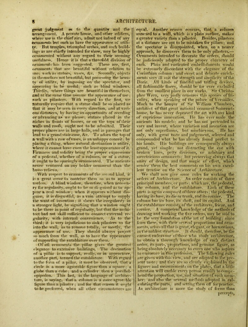 great judgment as to tlie quantity and the arrangement. A private house, andotheredific.es, where use is the chief aim, admit not indeed of any hrnaments bait such as have the appearance of utili- ty. But temples, triumphal arches, and such build- ings as are chiefly intended for show, may be highly ornamented without any regard to their seeming usefulness. Hence it is that a threefold division of ornaments has been suggested. These are, first, ornaments that are beautiful without relation to use: such as statues, vases, &c. Secondly, objects in themselves not beautiful, but possessing the beau- ty of utility, by imposing on the spectator, and appearing to be useful; such as blind windows. Thirdly, where things are beautiful in themselves, and at the same time assume the appearance of use: such as pilasters. With regard to the first, we naturally require that a statue shall be so placed as that it may be seen in every direction, and at vari- ous distances, by having an opportunity of receding or advancing as we please; statues placed in tlie niches in fronts of houses, or on the tops of their walls and roofs, ought not to be admitted. Their proper places are in large halls, and in passages that lead to a grand stair-case, <fec. To adorn the top of a wall with a row of vases, is an unhappy conceit: by placing a thing, whose natural destination is utility, where it cannot have even the least appearance of it. Firmness and solidity being the proper expressions of a pedestal, whether of a column, or of a statue, it ought to be sparingly ornamented. The ancients never ventured on any bolder ornament than the basso relievo. With respect to ornaments of the second kind, i! is a great error to contrive them so as to appear useless. A blind window, therefore, when necessa- ry for regularity, ought to be so disguised as 1o ap- pear a real window; when it appears without dis- guise, it is disgustful, as a vain attempt to supply the want of invention; it shews the irregularity in a stronger light, by signifying that a window ought to be there in point of regularity, but that the archi- tect had not skill sufficient to connect external re- gularity, with internal convenience. As to the third; it is very injudicious to sink pilasters s,o far into the wall, as to remove totally, or mostly, the appearance of use. They should always project so much from the wall, as to have the appearance of supporting the entablature over them. Of all ornaments the pillar gives tlie greatest elegance to extensive buildings. Tlie destination of a pillar is to support, really, or in appearance, another part, termed the entablature. With regard to the form of a pillar, it must be observed, that a circle is a more agreeable figure than a square; a globe than a cube ; and a cylinder then a pnral'lel- opipedon. This last, in the language of architec- ture, is saying, that a column is a more agree ble figure than a pilaster ; and tor that reason it o»ght to be preferred, when all other circumstances are equal. Another reason concurs, that a column annexed to a wall, which is a plain surface, makes a greater variety than a pilaster. Besides, pilasters at a distance are apt to be mistaken for pillars; and tlie spectator is disappointed, when, on a nearer approach, he discovers them to be only pilasters.—■ Ornaments intended to decorate the orders, should l>e judiciously adapted to the proper character of each. Plain and rusticated embellishments w ould be extremely discordant with the elegance of the Corinthian column: and sweet and delicate enrich- ments very ill suit the strength and simplicity of the Doric. All kinds of fanciful and trifling devices, all fashionable finery, should be for ever excluded from the smallest place in our works. Sir Christo- pher Wren, very justly censures this species of fri- volity, when speaking of tlie palace of V ersailles. Much to the honour of Sir William Chambers, architect of that great national ornament Somerset- house, he has never depraved the art with any kind of capricious innovation, lie has ever made the ancients his models; and lie has not pretended to vary and invent, where variation and invention are not only superfluous, but mischievous. He has only, with great taste and judgement, selected and compounded what he has already found perfect to his hands. 11 is buildings are consequently always grand, yet simple; not distracting the eye with broken lines, petty divisions, or arbitrary and meretricious ornaments: but preserving always that unity of design, and that magic of effect, which render them the best comments on his own excel- lent treatise on the Science of Architecture. We shall now give some rules for working the orders of Architecture. An order consists of three principal members, or parts: which are, the pedestal, the column, and Use entablature. Each of these parts is again composed of three others; the pedestal, having its base, its die or trunk, and its cornice. The column lias its base, its shaft, and its capital. And tlie entablature consists of the architrave, frieze, and cornice. A competent Knowledge of the methods of drawing and working the five orders, may be said to be the very foundation ofthe art of building; since from these, with their several proportions and orna- ments, arises all that is great, elegant, or harmonious, in the noblest structure. It should, therefore, be the earnest endeavour of those who study architecture, to obtain a thorough knowledge of each distinct order, its parts, proportions, and genuine figure, as being absolutely necessary to everyone who aspires to eminence in tin’s profession. The following rules are given with this view, and are adapted to the pre- sent taste ; and they are so clearly explained by tlie figures and measurements on the plates, that a little attention will enable every person readily to compe- liend the proportion, use, and situation of each mem- ber: and also the several methods adopted in cal- culating the parts, and setting them off for practice. As architecture is more the study of forms than precepts,