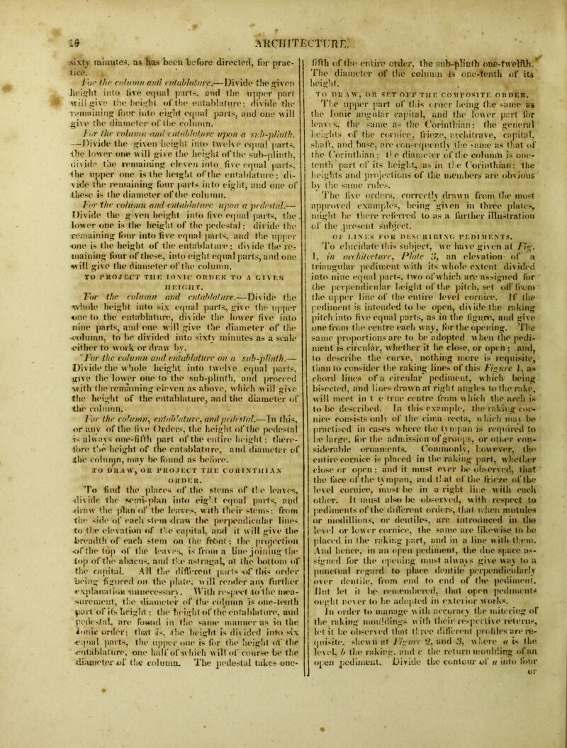 sixty minutes, us has been before directed, for prac- tice. For the column anil entablature.—Divide the given height into five equal parts, and the upper part will give the height of the entablature; divide the remaining foitr into eight equal parts, and one will give the diameter of the column. ] or the column and < ntnblulure upon-a sub-plinth. —Divide the given height into twelve equal parts, the lower one will give the height of the sub-plinth, divide the remaining eleven into live equal parts, the upper one is the height of the entablature; di- vide the remaining four parts into eight, and one of these is the diameter of the column. For the column ami entablature upon a pedestal.— Divide the g'-ven height into live equal parts, the, lower one is tlie height of the pedestal: divide the remaining four into five equal parts, and the upper one is the height of the entablature; divide the re? maiiiing four ol’these, into eight equal parts, and one will give the diameter of the column. TO PROJECT THE IONIC OIIDER TO A GIVES II EIGHT. For the column and entablature.—Divide the whole height into six equal parts, give the upper one to the entablature, divide the lower five into nine parts, and one will give the diameter of the 'Column, to be divided into sixty minutes as a scale •either to work or draw bv. For the column and entablature on a sub-plinth.— Divide the whole height into twelve equal parts, give the lower one to the sub-plinth, and proceed with the remaining eleven as above, which will give the height of the entablature, and the diameter of the column. l’or the cohnnn, entablature, and pedestal.—Tn this, or any of the live Orders, the height of the pedestal 4s always one-fifth part of the entire height; there- fore the height of the entablature, and diameter of the column, may be found as before. TO DRAW, OR PROJECT THE C O R I NT III AS OR HER. To find the places of the stems of the leaves, divide the semi-plan into eight equal parts, npd draw the plan of the leaves, with their stems; from the side of each stein draw the perpendicular lines to the elevation of the capital, and it will give the breadth of'each stem on the frfmt: the projection of the top of the leaves, is from a line joining tqe lop of the abacus, and the astragal, at the bottom of the capital. All the different parts of this order being figured on the plate, will render any further explanation -unnecessary. With respect to the mea- surement, the diameter of the column is one-tenth part Of its height: the height of the entablature, and pedestal, are found in the same manner -as i-u the ionic order; that is. the height is divided into six -equal parts, the up]ier one is lor the height of the •entablature, one half of which will of course be the diameter of the column. Tlte pedestal takes onc- fd'th of the entire order, the sub-plinth one-tweRlh. The diameter of the column is one-tenth of its lieight. TO HR AW, on SET OFF THE COMPOSITE OIIDER. The upper part of this order being the same as the Ionic angular capital, and the lower part l'or leaves, the same as the Corinthian: the general heights of the cornice, frieze, architrave, capital, shaft, and base, are consequently the same as that of the Corinthian ; t! e diameter of the •column is one- tenth part of its height, as in the Corinthian: the heights and projections of the members are obvious by the same rides. The live orders, correctly drawn from the most approved examples, being gi\en in three plates, might lie there referred to as a further illustration of the present subject. OF EI NTS FOR D ESC It I HI NT- PEDIMENTS. To elucidate this subject, we have given at Fig-. 1, in ar<h diet lire, Plate 3, an elevation of a j triangular pediment with its whole extent divided i into nine equal parts, two of which are assigned for j tlie perpendicular height of the pitch, set olf from the upper line of the entire level cornice. If the pediment is intended to Ive open, divide the raking pitch into five equal parts, as in the figure, and give one from the centre each way, for the opening. The same proportions are to be adopted when the pedi- ment is circular, whether it be close, or open ; and, 1o describe the curve, nothing more is requisite, than to consider the raking lines of this Figure J, as chord lines of a circular pediment, w hich being bisected, and lines drawn at right angles to the rake, will meet in t e true centre from which the arch is to be described. In this cx?mple, the raking cor- nice consists only of the cima recta, which may be practised in cases where the tympan is required to be large, fin- the admission of groups, or otl.er con- siderable ornaments. Commonly, however, the entire cornice is placed in tlie raking part, whether close or open: and it must ever be observed, that the thee of tlie tympan, and that of the frieze of the level cornice, must be in a right line with each other. It must also be observed, with respect to pediments of the different orders, that w hen intitules or modillions, or deutiles, are introduced in the level or lower cornice, the same are likew ise to be placed in the raking part, and in a line with them. And hence, in an open pediment, tlie due space as- signed for the opening must alway s give way to a punctual regard to place dentile perpendicularly over dentile, from end to end of the pediment. Hut let it be remembered, tlmt open pediments ought never to he adopted in exterior works. In order to manage with accuracy the mitering of the raking mouldings with their respective returns, let it be observed that three different profiles are re- quisite, shewn at Figure 2, and 3, where a is the level, b the raking, and e the return moulding of an open pediment. Divide the contour of « into lour or